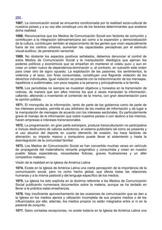 280 . 
1067. La comunicación social se encuentra condicionada por la realidad socio-cultural de 
nuestros países y a su vez ella constituye uno de los factores determinantes que sostiene 
dicha realidad. 
1068. Reconocemos que los Medios de Comunicación Social son factores de comunión y 
contribuyen a la integración latinoamericana así como a la expansión y democratización 
de la cultura; contribuyen también al esparcimiento de las gentes que viven especialmente 
fuera de los centros urbanos; aumentan las capacidades perceptivas por el estímulo 
visual-auditivo, de penetración sensorial. 
1069. No obstante los aspectos positivos señalados, debemos denunciar el control de 
estos Medios de Comunicación Social y la manipulación ideológica que ejercen los 
poderes políticos y económicos que se empeñan en mantener el «statu quo» y aun en 
crear un orden nuevo de dependencia-dominación o, al contrario, en subvertir este orden 
para crear otro de signo opuesto. La explotación de las pasiones, los sentimientos, la 
violencia y el sexo, con fines consumistas, constituyen una flagrante violación de los 
derechos individuales. Igual violación se presenta con la indiscriminación de los mensajes, 
repetitivos o subliminales, con poco respeto a la persona y principalmente a la familia. 
1070. Los periodistas no siempre se muestran objetivos y honestos en la transmisión de 
noticias, de manera que son ellos mismos los que a veces manipulan la información, 
callando, alterando o inventando el contenido de la misma, con gran desorientación para 
la opinión pública. 
1071. El monopolio de la información, tanto de parte de los gobiernos como de parte de 
los intereses privados, permite el uso arbitrario de los medios de información y da lugar a 
la manipulación de mensajes de acuerdo con los intereses sectoriales. Es particularmente 
grave el manejo de la información que sobre nuestros países o con destino a los mismos, 
hacen empresas e intereses transnacionales. 
1072. La programación, en gran parte extranjera, produce transculturación no participativa 
e incluso destructora de valores autóctonos; el sistema publicitario tal como se presenta y 
el uso abusivo del deporte en cuanto elemento de evasión, los hace factores de 
alienación; su impacto masivo y compulsivo puede llevar al aislamiento y hasta la 
desintegración de la comunidad familiar. 
1073. Los Medios de Comunicación Social se han convertido muchas veces en vehículo 
de propaganda del materialismo reinante pragmático y consumista y crean en nuestro 
pueblo falsas expectativas, necesidades ficticias, graves frustraciones y un afán 
competitivo malsano. 
Visión de la realidad en la Iglesia de América Latina 
1074. Existe en la Iglesia de América Latina una cierta percepción de la importancia de la 
comunicación social, pero no como hecho global, que afecta todas las relaciones 
humanas y a la misma pastoral y del lenguaje específico de los medios. 
1075. La Iglesia ha sido explícita en la doctrina referente a los Medios de Comunicación 
Social publicando numerosos documentos sobre la materia, aunque se ha tardado en 
llevar a la práctica estas enseñanzas. 
1076. Hay insuficiente aprovechamiento de las ocasiones de comunicación que se dan a 
la Iglesia en los medios ajenos y utilización incompleta de sus propios medios o de los 
influenciados por ella; además, los medios propios no están integrados entre sí ni en la 
pastoral de conjunto. 
1077. Salvo contadas excepciones, no existe todavía en la Iglesia de América Latina una 
 