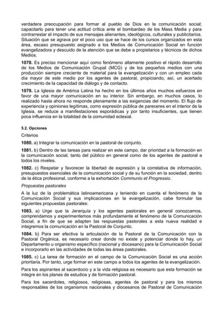 verdadera preocupación para formar al pueblo de Dios en la comunicación social; 
capacitarlo para tener una actitud crítica ante el bombardeo de los Mass Media y para 
contrarrestar el impacto de sus mensajes alienantes, ideológicos, culturales y publicitarios. 
Situación que se agrava por el poco uso que se hace de los cursos organizados en esta 
área, escaso presupuesto asignado a los Medios de Comunicación Social en función 
evangelizadora y descuido de la atención que se debe a propietarios y técnicos de dichos 
Medios. 
1078. Es preciso mencionar aquí como fenómeno altamente positivo el rápido desarrollo 
de los Medios de Comunicación Grupal (MCG) y de los pequeños medios con una 
producción siempre creciente de material para la evangelización y con un empleo cada 
día mayor de este medio por los agentes de pastoral, propiciando, así, un acertado 
crecimiento de la capacidad de diálogo y de contacto. 
1079. La Iglesia de América Latina ha hecho en los últimos años muchos esfuerzos en 
favor de una mayor comunicación en su interior. Sin embargo, en muchos casos, lo 
realizado hasta ahora no responde plenamente a las exigencias del momento. El flujo de 
experiencia y opiniones legítimas, como expresión pública de pareceres en el interior de la 
Iglesia, se reduce a manifestaciones esporádicas y por tanto insuficientes, que tienen 
poca influencia en la totalidad de la comunidad eclesial. 
5.2. Opciones 
Criterios 
1080. a) Integrar la comunicación en la pastoral de conjunto. 
1081. b) Dentro de las tareas para realizar en este campo, dar prioridad a la formación en 
la comunicación social, tanto del público en general como de los agentes de pastoral a 
todos los niveles. 
1082. c) Respetar y favorecer la libertad de expresión y la correlativa de información, 
presupuestos esenciales de la comunicación social y de su función en la sociedad, dentro 
de la ética profesional, conforme a la exhortación Communio et Progressio. 
Propuestas pastorales 
A la luz de la problemática latinoamericana y teniendo en cuenta el fenómeno de la 
Comunicación Social y sus implicaciones en la evangelización, cabe formular las 
siguientes propuestas pastorales: 
1083. a) Urge que la Jerarquía y los agentes pastorales en general conozcamos, 
comprendamos y experimentemos más profundamente el fenómeno de la Comunicación 
Social, a fin de que se adapten las respuestas pastorales a esta nueva realidad e 
integremos la comunicación en la Pastoral de Conjunto. 
1084. b) Para ser efectiva la articulación de la Pastoral de la Comunicación con la 
Pastoral Orgánica, es necesario crear donde no existe y potenciar donde lo hay, un 
Departamento u organismo específico (nacional y diocesano) para la Comunicación Social 
e incorporarlo en las actividades de todas las áreas pastorales. 
1085. c) La tarea de formación en el campo de la Comunicación Social es una acción 
prioritaria. Por tanto, urge formar en este campo a todos los agentes de la evangelización. 
Para los aspirantes al sacerdocio y a la vida religiosa es necesario que esta formación se 
integre en los planes de estudios y de formación pastoral. 
Para los sacerdotes, religiosos, religiosas, agentes de pastoral y para los mismos 
responsables de los organismos nacionales y diocesanos de Pastoral de Comunicación 
 