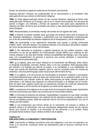 Social, es necesario programar sistemas de formación permanente. 
Especial atención merecen los profesionales de la comunicación y la formación más 
adecuada de los que cubren la información religiosa. 
1086. d) Cada Iglesia particular dentro de las normas litúrgicas, disponga la forma más 
adecuada para introducir en la liturgia, que es en sí misma comunicación, los recursos de 
sonido e imagen, los símbolos y formas de expresión más aptos para representar la 
relación con Dios, de forma que se facilite una mayor y más adecuada participación en los 
actos litúrgicos. 
1087. Recomiéndase un esmerado manejo del sonido en los lugares del culto. 
1088. e) Educar al público receptor para que tenga una actitud crítica ante el impacto de 
los mensajes ideológicos, culturales y publicitarios que nos bombardean continuamente 
con el fin de contrarrestar los efectos negativos de la manipulación y de la masificación. 
1089. Se recomienda a los organismos eclesiales que operan a escala continental 
(UNDA, OCIC, UCLAP) dedicar una especial atención a la formación del público receptor 
así como de las personas antes mencionadas. 
1090. f) Sin descuidar la necesaria y urgente presencia de los medios masivos, urge 
intensificar el uso de los Medios de Comunicación Grupal (MCG) que, además de ser 
menos costosos y de más fácil manejo, ofrecen la posibilidad del diálogo y son más aptos 
para una evangelización de persona a persona que suscite adhesión y compromiso 
verdaderamente personales 281 . 
1091. g) La Iglesia, para una mayor eficacia en la transmisión del Mensaje, debe utilizar 
un lenguaje actualizado, concreto, directo, claro y a la vez cuidadoso. Este lenguaje debe 
ser cercano a la realidad que afronte el pueblo, a su mentalidad y a su religiosidad, de 
modo que pueda ser fácilmente captado; para lo cual es necesario tener en cuenta los 
sistemas y recursos del lenguaje audio-visual propio del hombre de hoy. 
1092. h) La Iglesia, a fin de iluminar por el Evangelio el acontecer cotidiano y acompañar 
al hombre latinoamericano sobre la base del conocimiento de su quehacer diario y de los 
acontecimientos que influyen sobre él, debe preocuparse por tener canales propios de 
información y de noticias que aseguren la intercomunicación y el diálogo con el mundo. 
Esto es tanto más urgente cuanto que la experiencia muestra las continuas distorsiones 
del pensamiento y de los hechos de la Iglesia, por parte de las agencias. 
1093. La presencia de la Iglesia en el mundo de la Comunicación Social exige importantes 
recursos económicos que deben ser provistos por la comunidad cristiana. 
1094. i) Conocida la situación de pobreza, marginalidad e injusticia en que están sumidas 
grandes masas latinoamericanas y de violación de los derechos humanos, la Iglesia, en el 
uso de sus Medios propios, debe ser cada día más la voz de los desposeídos, aun con el 
riesgo que ello implica. 
1095. j) Las limitaciones que hemos tenido en el continente nos fuerzan a ratificar el 
derecho social a la información con sus correlativas obligaciones dentro de los marcos 
éticos que impone el respeto a la privacidad de las personas y a la verdad. Estos 
principios tienen todavía mayor validez al interior de la Iglesia. 
Capítulo IV: 
DIÁLOGO PARA LA COMUNIÓN Y PARTICIPACIÓN 
1096. Incrementar el diálogo ecuménico entre las religiones y con los no-creyentes con 
miras a la comunión, buscando áreas de participación para el anuncio universal de la 
salvación. 
 
