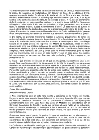 Y a medida que sobre estas tierras se realizaba el mandato de Cristo, a medida que con 
la gracia del bautismo se multiplicaban por doquier los hijos de la adopción divina, 
aparece también la Madre. En efecto, a Ti, María, el Hijo de Dios y a la vez Hijo tuyo, 
desde lo alto de la cruz indicó a un hombre y dijo: «He ahí a tu hijo» (Jn 19,26). Y en aquel 
hombre te ha confiado a cada hombre, te ha confiado a todos. Y Tú, que en el momento 
de la Anunciación, en estas sencillas palabras: «He aquí la sierva del Señor; hágase en 
mí según tu palabra» (Lc 1,38), has concentrado todo el programa de tu vida, abrazas a 
todos, te acercas a todos, buscas maternalmente a todos. De esta manera se cumple lo 
que el último Concilio ha declarado acerca de tu presencia en el misterio de Cristo y de la 
Iglesia. Perseveras de manera admirable en el misterio de Cristo, tu Hijo unigénito, porque 
estás siempre dondequiera están los hombres sus hermanos, dondequiera está la Iglesia. 
3. De hecho, los primeros misioneros llegados a América, provenientes de tierras de 
eminente tradición mariana, junto con los rudimentos de la fe cristiana van enseñando el 
amor a Ti, Madre de Jesús y de todos los hombres. Y desde que el indio Juan Diego 
hablara de la dulce Señora del Tepeyac, Tú, Madre de Guadalupe, entras de modo 
determinante en la vida cristiana del pueblo de México. No menor ha sido tu presencia en 
otras partes, donde tus hijos te invocan con tiernos nombres, como Nuestra Señora de la 
Altagracia, de la Aparecida, de Luján y tantos otros no menos entrañables, para no hacer 
una lista interminable, con los que en cada nación, y aun en cada zona, los pueblos 
latinoamericanos te expresan su devoción más profunda y Tú les proteges en su 
peregrinar de fe. 
El Papa —que proviene de un país en el que tus imágenes, especialmente una: la de 
Jasna Góra, son también signo de tu presencia en la vida de la nación, en su azarosa 
historia— es particularmente sensible a este signo de tu presencia aquí, en la vida del 
Pueblo de Dios en México, en su historia, también ella no fácil y a veces hasta dramática. 
Pero estás igualmente presente en la vida de tantos otros pueblos y naciones de América 
Latina, presidiendo y guiando no sólo su pasado remoto o reciente, sino también el 
momento actual, con sus incertidumbres y sombras. Este Papa percibe en lo hondo de su 
corazón los vínculos particulares que te unen a Ti con este pueblo y a este pueblo contigo. 
Este pueblo, que afectuosamente te llama «La Morenita». Este pueblo —e indirectamente 
todo este inmenso continente— vive su unidad espiritual gracias al hecho de que Tú eres 
la Madre. Una Madre que, con su amor, crea, conserva, acrecienta espacios de cercanía 
entre sus hijos. 
¡Salve, Madre de México! 
¡Madre de América Latina! 
4. Nos encontramos aquí en esta hora insólita y estupenda de la historia del mundo. 
Llegamos a este lugar, conscientes de hallarnos en un momento crucial. Con esta reunión 
de obispos deseamos entroncar con la precedente Conferencia del Episcopado 
Latinoamericano que tuvo lugar hace diez años en Medellín, en coincidencia con el 
Congreso Eucarístico de Bogotá, y en la que participó el papa Pablo VI, de imborrable 
memoria. Hemos venido aquí no tanto para volver a examinar, al cabo de diez años, el 
mismo problema, cuanto para revisarlo en modo nuevo, en lugar nuevo y en nuevo 
momento histórico. 
Queremos tomar como punto de partida lo que se contiene en los documentos y 
resoluciones de aquella Conferencia. Y queremos a la vez, sobre la base de las 
experiencias de estos diez años, del desarrollo del pensamiento y a la luz de las 
experiencias de toda la iglesia, dar un justo y necesario paso adelante. 
La Conferencia de Medellín tuvo lugar poco después de la clausura del Vaticano II, el 
Concilio de nuestro siglo, y ha tenido por objetivo recoger los planteamientos y contenido 
 