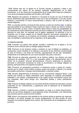 1115. Siendo esto así, la Iglesia en el Concilio impulsa a pastores y fieles a que 
«reconociendo los signos de los tiempos participen diligentemente en la labor 
ecuménica», a fin de «promover la restauración de la unidad entre todos los cristianos», 
«uno de los principales propósitos del Concilio» (UR 4) 292 . 
1116. Respecto del judaísmo, el Vaticano II «recuerda el vínculo con que el Pueblo del 
Nuevo Testamento está espiritualmente unido con la raza de Abraham» y por ello «quiere 
fomentar y recomendar el mutuo reconocimiento y aprecio» (NA 4) entre los fieles de 
ambas religiones. 
1117. La voluntad salvífica universal de Dios alcanza a todos los hombres 293 ; la Iglesia 
está persuadida de que habiendo Cristo muerto por todos y siendo una sola la vocación 
última del hombre, es decir, divina, el Espíritu Santo ofrece a todos las posibilidades de 
ser asociados de modo solamente conocido por Dios al misterio pascual 294 . Siendo la fe 
personal un acto libre, es menester que la Iglesia, dialogante, se aproxime a los no 
creyentes con el mayor respeto de su libertad personal, procurando comprender sus 
motivaciones y razones. La no creencia, por lo demás, constituye una interpelación y un 
reto a la fidelidad y autenticidad de los creyentes y de la Iglesia 295 . 
1.4. Aspectos pastorales 
1118. Fomentar una actitud más sencilla, humilde y autocrítica en la Iglesia y en los 
cristianos como condición para un diálogo religioso fecundo. 
1119. Promover en los diversos niveles y sectores en que el diálogo se establece, un 
compromiso común decidido en la defensa y promoción de los derechos fundamentales 
de todo el hombre y de todos los hombres, especialmente de los más necesitados, 
colaborando en la edificación de una nueva sociedad más justa y más libre. 
1120. Procurar la adecuada exposición de la doctrina católica, que ofrezca una justa 
«jerarquía de verdades» (UR 11) y una respuesta válida a los planteamientos que le 
vienen de la situación concreta latinoamericana. Procurar igualmente la educación, 
formación e información necesarias en orden al ecumenismo y al diálogo religioso en 
general, particularmente a los agentes de pastoral. 
1121. Promover, en perspectiva ecuménica, un testimonio común a través de: oración, 
semana por la unidad, acción bíblica conjunta, grupos de estudio y reflexión y en donde 
sea posible comisiones y consejos interconfesionales, a diversos niveles. 
1122. Estudiar diligentemente el fenómeno de los «movimientos religiosos libres» y las 
causas que motivan su rápido crecimiento, para responder en nuestras comunidades 
eclesiales a los anhelos y planteamientos a los cuales dichos movimientos buscan dar 
una respuesta, tales como liturgia viva, fraternidad sentida y activa participación 
misionera. 
1123. Propiciar el diálogo religioso con los judíos teniendo presente los principios y puntos 
contenidos en las «orientaciones y sugerencias para la aplicación de la Declaración 
Nostra Aetate» 
1124. Informar y orientar a nuestras comunidades, en base a un lúcido discernimiento, 
acerca de las formas religiosas o para-religiosas arriba mencionadas y las distorsiones 
que encierran para la vivencia de la fe cristiana. 
1125. Activar una presencia más decidida en los centros donde se generan las vigencias 
culturales y de donde emergen los nuevos protagonismos. En este sentido se hace 
necesaria una pastoral orgánica de la cultura, del movimiento de los trabajadores y de la 
juventud. 
 