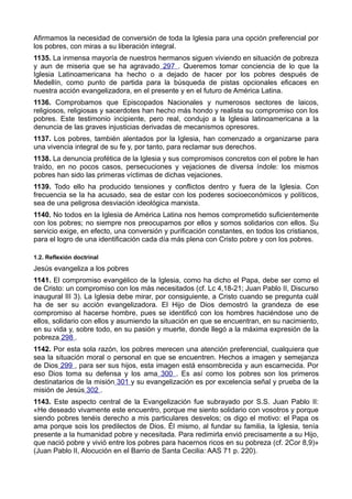 Afirmamos la necesidad de conversión de toda la Iglesia para una opción preferencial por 
los pobres, con miras a su liberación integral. 
1135. La inmensa mayoría de nuestros hermanos siguen viviendo en situación de pobreza 
y aun de miseria que se ha agravado 297 . Queremos tomar conciencia de lo que la 
Iglesia Latinoamericana ha hecho o a dejado de hacer por los pobres después de 
Medellín, como punto de partida para la búsqueda de pistas opcionales eficaces en 
nuestra acción evangelizadora, en el presente y en el futuro de América Latina. 
1136. Comprobamos que Episcopados Nacionales y numerosos sectores de laicos, 
religiosos, religiosas y sacerdotes han hecho más hondo y realista su compromiso con los 
pobres. Este testimonio incipiente, pero real, condujo a la Iglesia latinoamericana a la 
denuncia de las graves injusticias derivadas de mecanismos opresores. 
1137. Los pobres, también alentados por la Iglesia, han comenzado a organizarse para 
una vivencia integral de su fe y, por tanto, para reclamar sus derechos. 
1138. La denuncia profética de la Iglesia y sus compromisos concretos con el pobre le han 
traído, en no pocos casos, persecuciones y vejaciones de diversa índole: los mismos 
pobres han sido las primeras víctimas de dichas vejaciones. 
1139. Todo ello ha producido tensiones y conflictos dentro y fuera de la Iglesia. Con 
frecuencia se la ha acusado, sea de estar con los poderes socioeconómicos y políticos, 
sea de una peligrosa desviación ideológica marxista. 
1140. No todos en la Iglesia de América Latina nos hemos comprometido suficientemente 
con los pobres; no siempre nos preocupamos por ellos y somos solidarios con ellos. Su 
servicio exige, en efecto, una conversión y purificación constantes, en todos los cristianos, 
para el logro de una identificación cada día más plena con Cristo pobre y con los pobres. 
1.2. Reflexión doctrinal 
Jesús evangeliza a los pobres 
1141. El compromiso evangélico de la Iglesia, como ha dicho el Papa, debe ser como el 
de Cristo: un compromiso con los más necesitados (cf. Lc 4,18-21; Juan Pablo II, Discurso 
inaugural III 3). La Iglesia debe mirar, por consiguiente, a Cristo cuando se pregunta cuál 
ha de ser su acción evangelizadora. El Hijo de Dios demostró la grandeza de ese 
compromiso al hacerse hombre, pues se identificó con los hombres haciéndose uno de 
ellos, solidario con ellos y asumiendo la situación en que se encuentran, en su nacimiento, 
en su vida y, sobre todo, en su pasión y muerte, donde llegó a la máxima expresión de la 
pobreza 298 . 
1142. Por esta sola razón, los pobres merecen una atención preferencial, cualquiera que 
sea la situación moral o personal en que se encuentren. Hechos a imagen y semejanza 
de Dios 299 , para ser sus hijos, esta imagen está ensombrecida y aun escarnecida. Por 
eso Dios toma su defensa y los ama 300 . Es así como los pobres son los primeros 
destinatarios de la misión 301 y su evangelización es por excelencia señal y prueba de la 
misión de Jesús 302 . 
1143. Este aspecto central de la Evangelización fue subrayado por S.S. Juan Pablo II: 
«He deseado vivamente este encuentro, porque me siento solidario con vosotros y porque 
siendo pobres tenéis derecho a mis particulares desvelos; os digo el motivo: el Papa os 
ama porque sois los predilectos de Dios. Él mismo, al fundar su familia, la Iglesia, tenía 
presente a la humanidad pobre y necesitada. Para redimirla envió precisamente a su Hijo, 
que nació pobre y vivió entre los pobres para hacernos ricos en su pobreza (cf. 2Cor 8,9)» 
(Juan Pablo II, Alocución en el Barrio de Santa Cecilia: AAS 71 p. 220). 
 