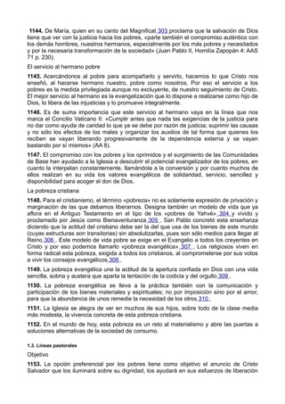 1144. De María, quien en su canto del Magnificat 303 proclama que la salvación de Dios 
tiene que ver con la justicia hacia los pobres, «parte también el compromiso auténtico con 
los demás hombres, nuestros hermanos, especialmente por los más pobres y necesitados 
y por la necesaria transformación de la sociedad» (Juan Pablo II, Homilía Zapopán 4: AAS 
71 p. 230). 
El servicio al hermano pobre 
1145. Acercándonos al pobre para acompañarlo y servirlo, hacemos lo que Cristo nos 
enseñó, al hacerse hermano nuestro, pobre como nosotros. Por eso el servicio a los 
pobres es la medida privilegiada aunque no excluyente, de nuestro seguimiento de Cristo. 
El mejor servicio al hermano es la evangelización que lo dispone a realizarse como hijo de 
Dios, lo libera de las injusticias y lo promueve integralmente. 
1146. Es de suma importancia que este servicio al hermano vaya en la línea que nos 
marca el Concilio Vaticano II: «Cumplir antes que nada las exigencias de la justicia para 
no dar como ayuda de caridad lo que ya se debe por razón de justicia; suprimir las causas 
y no sólo los efectos de los males y organizar los auxilios de tal forma que quienes los 
reciben se vayan liberando progresivamente de la dependencia externa y se vayan 
bastando por sí mismos» (AA 8). 
1147. El compromiso con los pobres y los oprimidos y el surgimiento de las Comunidades 
de Base han ayudado a la Iglesia a descubrir el potencial evangelizador de los pobres, en 
cuanto la interpelan constantemente, llamándola a la conversión y por cuanto muchos de 
ellos realizan en su vida los valores evangélicos de solidaridad, servicio, sencillez y 
disponibilidad para acoger el don de Dios. 
La pobreza cristiana 
1148. Para el cristianismo, el término «pobreza» no es solamente expresión de privación y 
marginación de las que debamos liberarnos. Designa también un modelo de vida que ya 
aflora en el Antiguo Testamento en el tipo de los «pobres de Yahvé» 304 y vivido y 
proclamado por Jesús como Bienaventuranza 305 . San Pablo concretó esta enseñanza 
diciendo que la actitud del cristiano debe ser la del que usa de los bienes de este mundo 
(cuyas estructuras son transitorias) sin absolutizarlas, pues son sólo medios para llegar al 
Reino 306 . Este modelo de vida pobre se exige en el Evangelio a todos los creyentes en 
Cristo y por eso podemos llamarlo «pobreza evangélica» 307 . Los religiosos viven en 
forma radical esta pobreza, exigida a todos los cristianos, al comprometerse por sus votos 
a vivir los consejos evangélicos 308 . 
1149. La pobreza evangélica une la actitud de la apertura confiada en Dios con una vida 
sencilla, sobria y austera que aparta la tentación de la codicia y del orgullo 309 . 
1150. La pobreza evangélica se lleva a la práctica también con la comunicación y 
participación de los bienes materiales y espirituales; no por imposición sino por el amor, 
para que la abundancia de unos remedie la necesidad de los otros 310 . 
1151. La Iglesia se alegra de ver en muchos de sus hijos, sobre todo de la clase media 
más modesta, la vivencia concreta de esta pobreza cristiana. 
1152. En el mundo de hoy, esta pobreza es un reto al materialismo y abre las puertas a 
soluciones alternativas de la sociedad de consumo. 
1.3. Líneas pastorales 
Objetivo 
1153. La opción preferencial por los pobres tiene como objetivo el anuncio de Cristo 
Salvador que los iluminará sobre su dignidad, los ayudará en sus esfuerzos de liberación 
 
