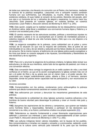 de todas sus carencias y los llevará a la comunión con el Padre y los hermanos, mediante 
la vivencia de la pobreza evangélica. «Jesucristo vino a compartir nuestra condición 
humana con sus sufrimientos, sus dificultades, su muerte. Antes de transformar la 
existencia cotidiana, él supo hablar al corazón de los pobres, liberarlos del pecado, abrir 
sus ojos a un horizonte de luz y colmarlos de alegría y esperanza. Lo mismo hace hoy 
Jesucristo. Está presente en vuestras Iglesias, en vuestras familias, en vuestros 
corazones» (Juan Pablo II, Alocución obreros de Monterrey 8: AAS 71 p. 244). 
1154. Esta opción, exigida por la realidad escandalosa de los desequilibrios económicos 
en América Latina, debe llevar a establecer una convivencia humana digna y fraterna y a 
construir una sociedad justa y libre. 
1155. El cambio necesario de las estructuras sociales, políticas y económicas injustas no 
será verdadero y pleno si no va acompañado por el cambio de mentalidad personal y 
colectiva respecto al ideal de una vida humana digna y feliz que a su vez dispone a la 
conversión 311 . 
1156. La exigencia evangélica de la pobreza, como solidaridad con el pobre y como 
rechazo de la situación en que vive la mayoría del continente, libra al pobre de ser 
individualista en su vida y de ser atraído y seducido por los falsos ideales de una sociedad 
de consumo. De la misma manera, el testimonio de una Iglesia pobre puede evangelizar a 
los ricos que tienen su corazón apegado a las riquezas, convirtiéndolos y liberándolos de 
esa esclavitud y de su egoísmo. 
Medios 
1157. Para vivir y anunciar la exigencia de la pobreza cristiana, la Iglesia debe revisar sus 
estructuras y la vida de sus miembros, sobre todo de los agentes de pastoral, con miras a 
una conversión efectiva. 
1158. Esta conversión lleva consigo la exigencia de un estilo austero de vida y una total 
confianza en el Señor, ya que en la acción evangelizadora la Iglesia contará más con el 
ser y el poder de Dios y de su gracia que con el «tener más» y el poder secular. Así, 
presentará una imagen auténticamente pobre, abierta a Dios y al hermano, siempre 
disponible, donde los pobres tienen capacidad real de participación y son reconocidos en 
su valor. 
Acciones concretas 
1159. Comprometidos con los pobres, condenamos como antievangélica la pobreza 
extrema que afecta numerosísimos sectores en nuestro Continente. 
1160. Nos esforzamos por conocer y denunciar los mecanismos generadores de esta 
pobreza. 
1161. Reconociendo la solidaridad de otras Iglesias sumamos nuestros esfuerzos a los 
hombres de buena voluntad para desarraigar la pobreza y crear un mundo más justo y 
fraterno. 
1162. Apoyamos las aspiraciones de los obreros y campesinos, que quieren ser tratados 
como hombres libres y responsables, llamados a participar en las decisiones que 
conciernen a su vida y a su futuro y animamos a todos a su propia superación 312 . 
1163. Defendemos su derecho fundamental a «crear libremente organizaciones para 
defender y promover sus intereses y para contribuir responsablemente al bien común» 
(Juan Pablo II, Alocución obreros de Monterrey 3: AAS 71 p. 242). 
1164. Las culturas indígenas tienen valores indudables, son la riqueza de los pueblos. 
Nos comprometemos a mirarlas con respeto y simpatía y a promoverlas, sabiendo «cuán 
importante es la cultura como vehículo para transmitir la fe, para que los hombres 
 