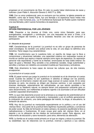 progresen en el conocimiento de Dios. En esto no puede haber distinciones de razas y 
culturas» (Juan Pablo II, Alocución Oaxaca 2: AAS 71 p. 208). 
1165. Con su amor preferencial, pero no exclusivo por los pobres, la Iglesia presente en 
Medellín, como dijo el Santo Padre, fue una llamada a la esperanza hacia metas más 
cristianas y más humanas 313 . La III Conferencia Episcopal de Puebla quiere mantener 
viva esa llamada y abrir nuevos horizontes a la esperanza. 
Capítulo II: 
OPCIÓN PREFERENCIAL POR LOS JÓVENES 
1166. Presentar a los jóvenes el Cristo vivo, como único Salvador, para que, 
evangelizados, evangelicen y contribuyan, con una respuesta de amor a Cristo, a la 
liberación integral del hombre y de la sociedad, llevando una vida de comunión y 
participación. 
2.1. Situación de la juventud 
1167. Características de la juventud: La juventud no es sólo un grupo de personas de 
edad cronológica. Es también una actitud ante la vida, en una etapa no definitiva sino 
transitiva. Tiene rasgos muy característicos: 
1168. Un inconformismo que lo cuestiona todo; un espíritu de riesgo que la lleva a 
compromisos y situaciones radicales; una capacidad creativa con respuestas nuevas al 
mundo en cambio que aspira a mejorar siempre como signo de esperanza. Su aspiración 
personal más espontánea y fuerte es la libertad, emancipada de toda tutela exterior. Es 
signo de gozo y felicidad. Muy sensible a los problemas sociales. Exige autenticidad y 
sencillez y rechaza con rebeldía una sociedad invadida por hipocresías y antivalores. 
1169. Este dinamismo la hace capaz de renovar las culturas que, de otra manera, 
envejecerían. 
La juventud en el cuerpo social 
1170. El papel normal que juega la juventud en la sociedad es el de dinamizar el cuerpo 
social. Cuando los adultos no son auténticos ni abiertos al diálogo con los jóvenes, 
impiden que el dinamismo creador del joven haga avanzar el cuerpo social. Al no verse 
tomados en serio, los jóvenes se dirigen por diversos caminos: o son acosados por 
diversas ideologías, especialmente las radicalizadas, ya que siendo sensibles a las 
mismas por su idealismo natural, no siempre tienen una preparación suficiente para un 
claro discernimiento, son indiferentes al sistema vigente o se acomodan a él con dificultad 
y pierden capacidad dinamizadora. 
1171. Lo que más desorienta al joven es la amenaza a su exigencia de autenticidad por el 
ambiente adulto en gran parte incoherente y manipulador y por el conflicto generacional, 
la civilización de consumo, una cierta pedagogía del instinto, la droga, el sexualismo, la 
tentación de ateísmo. 
1172. Hoy día la juventud es manipulada especialmente en lo político y en el uso del 
«tiempo libre». Una parte de la juventud tiene legítimas inquietudes políticas y conciencia 
de poder social. Su falta de formación en estos campos y la asesoría equilibrada la lleva a 
radicalizaciones o frustraciones. El joven ocupa gran parte del «tiempo libre» en el 
deporte y en la utilización de los medios de comunicación social. Para algunos, son 
instrumento de educación y sana recreación; para otros, elementos de alienación. 
1173. La familia es el cuerpo social primario en el que se origina y educa la juventud. De 
su estabilidad, tipo de relaciones con la juventud, vivencia y apertura a sus valores, 
 
