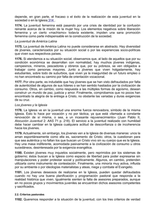 depende, en gran parte, el fracaso o el éxito de la realización de esta juventud en la 
sociedad o en la Iglesia 314 . 
1174. La juventud femenina está pasando por una crisis de identidad por la confusión 
reinante acerca de la misión de la mujer hoy. Los elementos negativos sobre liberación 
femenina y un cierto «machismo» todavía existente, impiden una sana promoción 
femenina como parte indispensable en la construcción de la sociedad. 
La juventud de América Latina 
1175. La juventud de América Latina no puede considerarse en abstracto. Hay diversidad 
de jóvenes, caracterizados por su situación social o por las experiencias socio-políticas 
que viven sus respectivos países. 
1176. Si atendemos a su situación social, observamos que, al lado de aquellos que por su 
condición económica se desarrollan con normalidad, hay muchos jóvenes indígenas, 
campesinos, mineros, pescadores y obreros que, por su pobreza, se ven obligados a 
trabajar como personas mayores. Junto a jóvenes que viven holgadamente, hay 
estudiantes, sobre todo de suburbios, que viven ya la inseguridad de un futuro empleo o 
no han encontrado su camino por falta de orientación vocacional. 
1177. Por otra parte, es indudable que hay jóvenes que se han visto defraudados por falta 
de autenticidad de algunos de sus líderes o se han sentido hastiados por la civilización de 
consumo. Otros, en cambio, como respuesta a las múltiples formas de egoísmo, desean 
construir un mundo de paz, justicia y amor. Finalmente, comprobamos que no pocos han 
encontrado la alegría de la entrega a Cristo, no obstante las variadas y duras exigencias 
de su cruz. 
Los jóvenes y la Iglesia 
1178. La Iglesia ve en la juventud una enorme fuerza renovadora, símbolo de la misma 
Iglesia. Esto lo hace por vocación y no por táctica, ya que está «llamada a constante 
renovación de sí misma, o sea, a un incesante rejuvenecimiento» (Juan Pablo II, 
Alocución Juventud 2: AAS 71 p. 218). El servicio a la juventud realizado con humildad 
debe hacer cambiar en la Iglesia cualquiera actitud de desconfianza o de incoherencia 
hacia los jóvenes. 
1179. Actualmente, sin embargo, los jóvenes ven a la Iglesia de diversas maneras: unos la 
aman espontáneamente como ella es, sacramento de Cristo; otros, la cuestionan para 
que sea auténtica y no faltan los que buscan un Cristo vivo sin su cuerpo que es la Iglesia. 
Hay una masa indiferente, acomodada pasivamente a la civilización de consumo u otros 
sucedáneos, desinteresada por la exigencia evangélica. 
1180. Existen jóvenes muy inquietos socialmente, pero reprimidos por los sistemas de 
gobierno; éstos buscan a la Iglesia como espacio de libertad para poder expresarse sin 
manipulaciones y poder protestar social y políticamente. Algunos, en cambio, pretenden 
utilizarla como instrumento de contestación. Finalmente, una minoría muy activa, influida 
por su ambiente o por ideologías materialistas y ateas, niega y combate el Evangelio. 
1181. Los jóvenes deseosos de realizarse en la Iglesia, pueden quedar defraudados 
cuando no hay una buena planificación y programación pastoral que responda a la 
realidad histórica que viven. Igualmente sienten la falta de asesores preparados, aunque 
en no pocos grupos y movimientos juveniles se encuentran dichos asesores competentes 
y sacrificados. 
2.2. Criterios pastorales 
1182. Queremos responder a la situación de la juventud, con los tres criterios de verdad 
 