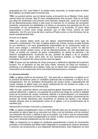 propuestos por S.S. Juan Pablo II: la verdad sobre Jesucristo, la verdad sobre la misión 
de la Iglesia y la verdad sobre el hombre 315 . 
1183. La juventud camina, aun sin darse cuenta, al encuentro de un Mesías, Cristo, quien 
camina hacia los jóvenes. Sólo Él hace verdaderamente libre al joven. Éste es el Cristo 
que debe ser presentado a los jóvenes como liberador integral 316 : quien por el espíritu 
de las Bienaventuranzas ofrece a todo joven la inserción en un proceso de conversión 
constante; comprende sus debilidades y le ofrece un encuentro muy personal con Él y la 
Comunidad, en los sacramentos de la reconciliación y la Eucaristía. El joven debe 
experimentar a Cristo como amigo personal, que no falla nunca, camino de total 
realización. Con Él y por la ley del amor, camina al Padre común y a los hermanos. Así se 
siente verdaderamente feliz. 
El joven en la Iglesia 
1184. Los jóvenes deben sentir que son Iglesia, experimentándola como lugar de 
comunión y participación. Por esto, la Iglesia acepta sus críticas, porque se sabe limitada 
en sus miembros y los hace gradualmente responsables de su construcción hasta su 
envío como testigos y misioneros especialmente a la gran masa juvenil. En ella los 
jóvenes se sienten pueblo nuevo; el de las Bienaventuranzas, sin otra seguridad que 
Cristo; un pueblo con corazón de pobre, contemplativo, en actitud de escuchar y de 
discernir evangélicamente, constructor de paz, portador de alegría y de un proyecto 
liberador integral en favor, sobre todo, de sus hermanos jóvenes. La Virgen Madre, 
bondadosa, la creyente fiel, educa al joven para ser Iglesia. 
1185. El joven con las actitudes de Cristo promueve y defiende la dignidad de la persona 
humana. Por el bautismo es hijo del único Padre, hermano de todos los hombres y 
contribuye a la edificación de la Iglesia. Cada vez se siente más «ciudadano universal», 
instrumento en la construcción de la comunidad latinoamericana y universal. 
2.3. Opciones pastorales 
1186. La Iglesia confía en los jóvenes 317 . Son para ella su esperanza. La Iglesia ve en 
la juventud de América Latina un verdadero potencial para el presente y el futuro de su 
evangelización. Por ser verdadera dinamizadora del cuerpo social y especialmente del 
cuerpo eclesial, la Iglesia hace una opción preferencial por los jóvenes en orden a su 
misión evangelizadora en el Continente 318 . 
1187. Por ello, queremos ofrecer una línea pastoral global: Desarrollar, de acuerdo con la 
pastoral diferencial y orgánica, una pastoral de juventud que tenga en cuenta la realidad 
social de los jóvenes de nuestro continente; atienda a la profundización y al crecimiento 
de la fe para la comunión con Dios y con los hombres; oriente la opción vocacional de los 
jóvenes; les brinde elementos para convertirse en factores de cambio y les ofrezca 
canales eficaces para la participación activa en la Iglesia y en la transformación de la 
sociedad 319 . 
Aplicaciones concretas: Comunión y compromiso 
1188. La Iglesia evangelizadora hace un fuerte llamado para que los jóvenes busquen y 
encuentren en ella el lugar de su comunión con Dios y con los hombres, a fin de construir 
«la civilización del amor» y edificar la paz en la justicia. Los invita a que se comprometan 
eficazmente en una acción evangelizadora sin excluir a nadie, de acuerdo con la situación 
que viven y teniendo predilección por los más pobres. 
1189. La integración en la Iglesia se canalizará especialmente a través de movimientos 
juveniles o comunidades que deben estar integradas en la pastoral de conjunto diocesana 
o nacional, con proyecciones a una integración latinoamericana. Esta integración se hará 
 