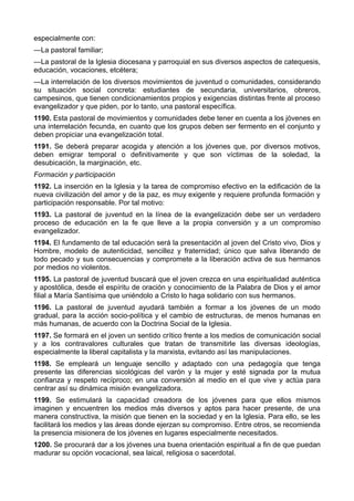 especialmente con: 
—La pastoral familiar; 
—La pastoral de la Iglesia diocesana y parroquial en sus diversos aspectos de catequesis, 
educación, vocaciones, etcétera; 
—La interrelación de los diversos movimientos de juventud o comunidades, considerando 
su situación social concreta: estudiantes de secundaria, universitarios, obreros, 
campesinos, que tienen condicionamientos propios y exigencias distintas frente al proceso 
evangelizador y que piden, por lo tanto, una pastoral específica. 
1190. Esta pastoral de movimientos y comunidades debe tener en cuenta a los jóvenes en 
una interrelación fecunda, en cuanto que los grupos deben ser fermento en el conjunto y 
deben propiciar una evangelización total. 
1191. Se deberá preparar acogida y atención a los jóvenes que, por diversos motivos, 
deben emigrar temporal o definitivamente y que son víctimas de la soledad, la 
desubicación, la marginación, etc. 
Formación y participación 
1192. La inserción en la Iglesia y la tarea de compromiso efectivo en la edificación de la 
nueva civilización del amor y de la paz, es muy exigente y requiere profunda formación y 
participación responsable. Por tal motivo: 
1193. La pastoral de juventud en la línea de la evangelización debe ser un verdadero 
proceso de educación en la fe que lleve a la propia conversión y a un compromiso 
evangelizador. 
1194. El fundamento de tal educación será la presentación al joven del Cristo vivo, Dios y 
Hombre, modelo de autenticidad, sencillez y fraternidad; único que salva liberando de 
todo pecado y sus consecuencias y compromete a la liberación activa de sus hermanos 
por medios no violentos. 
1195. La pastoral de juventud buscará que el joven crezca en una espiritualidad auténtica 
y apostólica, desde el espíritu de oración y conocimiento de la Palabra de Dios y el amor 
filial a María Santísima que uniéndolo a Cristo lo haga solidario con sus hermanos. 
1196. La pastoral de juventud ayudará también a formar a los jóvenes de un modo 
gradual, para la acción socio-política y el cambio de estructuras, de menos humanas en 
más humanas, de acuerdo con la Doctrina Social de la Iglesia. 
1197. Se formará en el joven un sentido crítico frente a los medios de comunicación social 
y a los contravalores culturales que tratan de transmitirle las diversas ideologías, 
especialmente la liberal capitalista y la marxista, evitando así las manipulaciones. 
1198. Se empleará un lenguaje sencillo y adaptado con una pedagogía que tenga 
presente las diferencias sicológicas del varón y la mujer y esté signada por la mutua 
confianza y respeto recíproco; en una conversión al medio en el que vive y actúa para 
centrar así su dinámica misión evangelizadora. 
1199. Se estimulará la capacidad creadora de los jóvenes para que ellos mismos 
imaginen y encuentren los medios más diversos y aptos para hacer presente, de una 
manera constructiva, la misión que tienen en la sociedad y en la Iglesia. Para ello, se les 
facilitará los medios y las áreas donde ejerzan su compromiso. Entre otros, se recomienda 
la presencia misionera de los jóvenes en lugares especialmente necesitados. 
1200. Se procurará dar a los jóvenes una buena orientación espiritual a fin de que puedan 
madurar su opción vocacional, sea laical, religiosa o sacerdotal. 
 