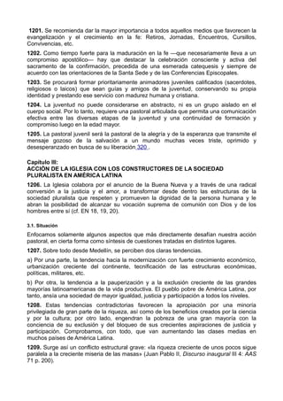 1201. Se recomienda dar la mayor importancia a todos aquellos medios que favorecen la 
evangelización y el crecimiento en la fe: Retiros, Jornadas, Encuentros, Cursillos, 
Convivencias, etc. 
1202. Como tiempo fuerte para la maduración en la fe —que necesariamente lleva a un 
compromiso apostólico— hay que destacar la celebración consciente y activa del 
sacramento de la confirmación, precedida de una esmerada catequesis y siempre de 
acuerdo con las orientaciones de la Santa Sede y de las Conferencias Episcopales. 
1203. Se procurará formar prioritariamente animadores juveniles calificados (sacerdotes, 
religiosos o laicos) que sean guías y amigos de la juventud, conservando su propia 
identidad y prestando ese servicio con madurez humana y cristiana. 
1204. La juventud no puede considerarse en abstracto, ni es un grupo aislado en el 
cuerpo social. Por lo tanto, requiere una pastoral articulada que permita una comunicación 
efectiva entre las diversas etapas de la juventud y una continuidad de formación y 
compromiso luego en la edad mayor. 
1205. La pastoral juvenil será la pastoral de la alegría y de la esperanza que transmite el 
mensaje gozoso de la salvación a un mundo muchas veces triste, oprimido y 
desesperanzado en busca de su liberación 320 . 
Capítulo III: 
ACCIÓN DE LA IGLESIA CON LOS CONSTRUCTORES DE LA SOCIEDAD 
PLURALISTA EN AMÉRICA LATINA 
1206. La Iglesia colabora por el anuncio de la Buena Nueva y a través de una radical 
conversión a la justicia y el amor, a transformar desde dentro las estructuras de la 
sociedad pluralista que respeten y promueven la dignidad de la persona humana y le 
abran la posibilidad de alcanzar su vocación suprema de comunión con Dios y de los 
hombres entre sí (cf. EN 18, 19, 20). 
3.1. Situación 
Enfocamos solamente algunos aspectos que más directamente desafían nuestra acción 
pastoral, en cierta forma como síntesis de cuestiones tratadas en distintos lugares. 
1207. Sobre todo desde Medellín, se perciben dos claras tendencias. 
a) Por una parte, la tendencia hacia la modernización con fuerte crecimiento económico, 
urbanización creciente del continente, tecnificación de las estructuras económicas, 
políticas, militares, etc. 
b) Por otra, la tendencia a la pauperización y a la exclusión creciente de las grandes 
mayorías latinoamericanas de la vida productiva. El pueblo pobre de América Latina, por 
tanto, ansía una sociedad de mayor igualdad, justicia y participación a todos los niveles. 
1208. Estas tendencias contradictorias favorecen la apropiación por una minoría 
privilegiada de gran parte de la riqueza, así como de los beneficios creados por la ciencia 
y por la cultura; por otro lado, engendran la pobreza de una gran mayoría con la 
conciencia de su exclusión y del bloqueo de sus crecientes aspiraciones de justicia y 
participación. Comprobamos, con todo, que van aumentando las clases medias en 
muchos países de América Latina. 
1209. Surge así un conflicto estructural grave: «la riqueza creciente de unos pocos sigue 
paralela a la creciente miseria de las masas» (Juan Pablo II, Discurso inaugural III 4: AAS 
71 p. 200). 
 