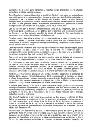 esenciales del Concilio, para aplicarlos y hacerlos fuerza orientadora en la situación 
concreta de la Iglesia Latinoamericana. 
Sin el Concilio no hubiera sido posible la reunión de Medellín, que quiso ser un impulso de 
renovación pastoral, un nuevo «espíritu» de cara al futuro, en plena fidelidad eclesial en la 
interpretación de los signos de los tiempos en América Latina. La intencionalidad 
evangelizadora era bien clara y queda patente en los dieciséis temas afrontados, reunidos 
en torno a tres grandes áreas, mutuamente complementarias: promoción humana, 
evangelización y crecimiento en la fe, Iglesia visible y sus estructuras. 
Con su opción por el hombre latinoamericano visto en su integridad, con su amor 
preferencial pero no exclusivo por los pobres, con su aliento a una liberación integral de 
los hombres y de los pueblos, Medellín, la Iglesia allí presente, fue una llamada de 
esperanza hacia metas más cristianas y más humanas. 
Pero han pasado diez años. Y se han hecho interpretaciones, a veces contradictorias, no 
siempre correctas, no siempre beneficiosas para la Iglesia. Por ello, la Iglesia busca los 
caminos que le permitan comprender más profundamente y cumplir con mayor empeño la 
misión recibida de Cristo Jesús. 
Gran importancia han tenido a tal respecto las sesiones del Sínodo de los Obispos que se 
han celebrado en estos años, y sobre todo la del año 1974, centrada sobre la 
evangelización, cuyas conclusiones ha recogido después, de modo vivo y alentador, la 
exhortación apostólica Evangelii nuntiandi de Pablo VI. 
Este es el tema que colocamos hoy sobre nuestra mesa de trabajo, al proponernos 
estudiar «La evangelización en el presente y en el futuro de América Latina». 
Encontrándonos en este lugar santo para iniciar nuestros trabajos, se nos presenta ante 
los ojos el cenáculo de Jerusalén, lugar de la institución de la Eucaristía. Al mismo 
cenáculo volvieron los apóstoles después de la ascensión del Señor, para que, 
permaneciendo en oración con María, la Madre de Cristo, pudieran preparar sus 
corazones para recibir al Espíritu Santo, en el momento del nacimiento de la Iglesia. 
También nosotros venimos aquí para ello, también nosotros esperamos el descenso del 
Espíritu Santo, que nos hará ver los caminos de la evangelización, a través de los cuales 
la Iglesia debe continuar y renacer en nuestro gran continente. También nosotros hoy, y en 
los próximos días, deseamos perseverar en la oración con María, Madre de nuestro Señor 
y Maestro: contigo, Madre de la esperanza, Madre de Guadalupe. 
5. Permite, pues, que yo, Juan Pablo II, Obispo de Roma y Papa, junto con mis hermanos 
en el episcopado que representan a la Iglesia de México y de toda América Latina, en este 
solemne momento, confiemos y ofrezcamos a Ti, Sierva del Señor, todo el patrimonio del 
Evangelio, de la cruz, de la resurrección, de los que todos nosotros somos testigos, 
apóstoles, maestros y obispos. 
¡Oh Madre! Ayúdanos a ser fieles dispensadores de los grandes misterios de Dios. 
Ayúdanos a enseñar la verdad que tu Hijo ha anunciado y a extender el amor, que es el 
principal mandamiento y el primer fruto del Espíritu Santo. Ayúdanos a confirmar a 
nuestros hermanos en la fe, ayúdanos a despertar la esperanza en la vida eterna. 
Ayúdanos a guardar los grandes tesoros encerrados en las almas del Pueblo de Dios que 
nos ha sido encomendado. 
Te ofrecemos todo este Pueblo de Dios. Te ofrecemos la Iglesia de México y de todo el 
Continente. Te la ofrecemos como propiedad tuya. Tú que has entrado tan adentro en los 
corazones de los fieles a través de la señal de tu presencia, que es tu imagen en el 
santuario de Guadalupe, vive como en tu casa en estos corazones, también en el futuro. 
Sé uno de casa en nuestras familias, en nuestras parroquias, misiones, diócesis y en 
 