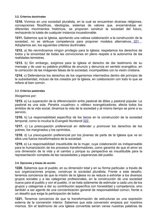 3.2. Criterios doctrinales 
1210. Vivimos en una sociedad pluralista, en la cual se encuentran diversas religiones, 
concepciones filosóficas, ideologías, sistemas de valores que, encarnándose en 
diferentes movimientos históricos, se proponen construir la sociedad del futuro, 
rechazando la tutela de cualquier instancia incuestionable. 
1211. Sabemos que la Iglesia, aportando una valiosa colaboración a la construcción de la 
sociedad, no se atribuye competencia para proponer modelos alternativos 321 . 
Adoptamos así, los siguientes criterios doctrinales: 
1212. a) No reivindicamos ningún privilegio para la Iglesia; respetamos los derechos de 
todos y la sinceridad de todas las convicciones en pleno respeto a la autonomía de las 
realidades terrestres. 
1213. b) Sin embargo, exigimos para la Iglesia el derecho de dar testimonio de su 
mensaje y de usar su palabra profética de anuncio y denuncia en sentido evangélico, en 
la corrección de las imágenes falsas de la sociedad, incompatibles con la visión cristiana. 
1214. c) Defendemos los derechos de los organismos intermedios dentro del principio de 
la subsidiaridad, incluso de los creados por la Iglesia, en colaboración con todo lo que se 
refiere al bien común. 
3.3. Criterios pastorales 
Abogamos por: 
1215. a) La superación de la diferenciación entre pastoral de élites y pastoral popular. La 
pastoral es una sola. Penetra «cuadros» o «élites» evangelizadoras; afecta todos los 
ámbitos de la vida social; dinamiza la vida de la sociedad y al mismo tiempo se pone a su 
servicio. 
1216. b) La responsabilidad específica de los laicos en la construcción de la sociedad 
temporal, como lo inculca la Evangelii Nuntiandi 322 . 
1217. c) La preocupación preferencial en defender y promover los derechos de los 
pobres, los marginados y los oprimidos. 
1218. d) La preocupación preferencial por los jóvenes de parte de la Iglesia que ve en 
ellos una fuerza transformadora de la sociedad. 
1219. e) La responsabilidad insustituible de la mujer, cuya colaboración es indispensable 
para la humanización de los procesos transformadores, como garantía de que el amor es 
una dimensión de la vida y el cambio y porque su perspectiva es insustituible para la 
representación completa de las necesidades y esperanzas del pueblo. 
3.4. Opciones y líneas de acción 
1220. Sabemos que el pueblo, en su dimensión total y en su forma particular, a través de 
sus organizaciones propias, construye la sociedad pluralista. Frente a este desafío, 
tenemos conciencia de que la misión de la Iglesia no se reduce a exhortar a los diversos 
grupos sociales y a las categorías profesionales, en la construcción de una sociedad 
nueva para el pueblo y con el pueblo, ni se trata solamente de estimular a cada uno de los 
grupos y categorías a dar su contribución específica con honestidad y competencia, sino 
también a ser agente de una concientización general de responsabilidad común, frente a 
un desafío que exige la participación de todos. 
1221. Tenemos conciencia de que la transformación de estructuras es una expresión 
externa de la conversión interior. Sabemos que esta conversión empieza por nosotros 
mismos. Sin el testimonio de una Iglesia convertida serían vanas nuestras palabras de 
 