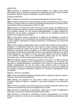 pastores 323 . 
1222. Asumimos la necesidad de una pastoral orgánica en la Iglesia como unidad 
dinamizadora para su eficacia permanente que comprenda entre otras cosas: principios 
orientadores, objetivos, opciones, estrategias, iniciativas prácticas, etc. 
Principios orientadores 
1223. La defensa y la promoción de la dignidad inalienable de la persona humana. 
1224. El destino universal de los bienes creados por Dios y producidos por los hombres, 
quienes no pueden olvidar que «sobre toda propiedad privada grava una hipoteca social» 
(Juan Pablo II, Discurso inaugural III 4: AAS 71 p. 200). 
1225. El recurso a la fuente de la fuerza divina de la oración asidua, la meditación de la 
palabra de Dios que cuestiona siempre, y la participación eucarística de los constructores 
de la sociedad, quienes, con sus enormes responsabilidades, se hallan rodeados de 
tentaciones que los llevan a encerrarse en el ámbito de las realidades terrenas sin 
apertura a las exigencias del Evangelio. 
1226. La comunidad cristiana conducida por el Obispo ha de establecer el puente de 
contacto y diálogo con los constructores de la sociedad temporal, a fin de iluminarlos con 
la visión cristiana, estimularlos con gestos significativos y acompañarlos con actuaciones 
eficaces 324 . 
1227. En este contacto y diálogo debe circular, en actitud de escuchar en forma sincera y 
acogedora, la problemática traída por ellos desde su propio ambiente temporal. Así 
podremos encontrar los criterios, las normas y los caminos por los cuales profundizar y 
actualizar la enseñanza social de la Iglesia, en el sentido de la elaboración de una ética 
social capaz de formular las respuestas cristianas a los grandes problemas de la cultura 
contemporánea 325 . Exhortamos a todos a que luchen contra la corrupción económica 
en los distintos niveles, tanto en la administración pública como en los negocios 
particulares, pues con ella se causa grave perjuicio a la gran mayoría. 
1228. Este diálogo requiere iniciativas que permitan el encuentro y la relación estrecha 
con todos los que colaboran en la construcción de la sociedad, de tal manera que 
descubran su complementariedad y convergencia. Por lo mismo, en esta acción hay que 
trabajar prioritariamente con los que tienen poder decisorio. Esto no excluye el 
reconocimiento del valor constructivo de tensiones sociales que, dentro de las exigencias 
de la justicia, contribuyen a garantizar la libertad y los derechos, especialmente de los 
más débiles. 
Objetivos, opciones y estrategias 
1229. Formar en los distintos sectores pastorales personas capaces de ejercer en ellos un 
liderazgo como fermento evangelizador. 
1230. Elaborar, con personas de cada sector, normas de conducta cristiana que 
constituyan objeto de reflexión y aplicación y que sean sometidas a una permanente 
revisión. 
1231. Promover encuentros que reúnan personas de sectores pastorales diversos para 
confrontar sus experiencias y para la convergencia de su acción. 
1232. Estimular la elaboración de alternativas viables para la acción evangelizadora 
tendientes a la renovación cristiana de las estructuras sociales. 
1233. Promover la formación de sacerdotes y diáconos especializados y los nuevos 
ministerios confiados a los laicos que se adapten a las necesidades pastorales de cada 
sector. 
 