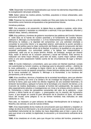 1234. Desarrollar movimientos especializados que reúnan los elementos disponibles para 
la evangelización del propio ambiente. 
1235. Saber valorar los medios pobres, humildes, populares e incluso artesanales, para 
comunicar el Mensaje. 
1236. Preservar los recursos naturales creados por Dios para todos los hombres, a fin de 
transmitirlos como herencia enriquecedora a las generaciones futuras. 
Iniciativas prácticas 
1237. Con simpatía y sin prevención, la Iglesia lleva su palabra a quienes, entre otros, 
sabe que la esperan y necesitan su orientación o estímulo. A los que elaboran, difunden y 
realizan ideas, valores y decisiones: 
1238. A los políticos y hombres de gobierno recordamos las palabras del Concilio Vaticano 
II: «sólo Dios es la fuente de vuestra autoridad y el fundamento de vuestras leyes» 
(Vaticano II, Mensaje a la Humanidad, n. 2 A los Gobernantes) por mediación del pueblo. 
Afirmamos la nobleza y la dignidad del compromiso con una actividad orientada a 
consolidar la concordia interior y la seguridad exterior, estimulando la acción sensible e 
inteligente del político para la mejor conducción del Estado, para la consecución del bien 
común y para la conciliación eficaz de la libertad, la justicia y la igualdad en una genuina 
sociedad participada. «La comunidad política y la Iglesia son independientes y 
autónomas, cada una en su propio terreno. Ambas, sin embargo, aunque por diverso 
título, están al servicio de la vocación personal y social del hombre. Este servicio lo 
realizarán con tanta mayor eficacia, para bien de todos, cuanto mejor cultiven ambas 
entre sí una sana cooperación habida cuenta de las circunstancias de lugar y tiempo» 
(GS 76). 
1239. Al mundo intelectual y universitario, para que actúe con libertad espiritual, cumpla 
con autenticidad su función creativa, se disponga para la educación política —distinta de 
la mera politización— y satisfaga la lógica interior de la reflexión y el rigor científico, 
porque de ese mundo se esperan proyectos y líneas teóricas sólidas para la construcción 
de la nueva sociedad (cf. Vaticano II, Mensaje a la Humanidad, a los hombres del 
pensamiento y de la ciencia). 
1240. A los científicos, técnicos y forjadores de la sociedad tecnológica, para que alienten 
el espíritu científico con amor a la verdad a fin de investigar los enigmas del universo y 
dominar la tierra; para que eviten los efectos negativos de una sociedad hedonista y la 
tentación tecnocrática y apliquen la fuerza de la tecnología a la creación de bienes y a la 
invención de medios destinados a rescatar al hombre del subdesarrollo. Se espera de 
ellos especialmente estudios e investigaciones con miras a la síntesis entre la ciencia y la 
fe. Exhortamos a todos los pensadores conscientes del valor de la sabiduría —cuya 
primera y última fuente es el Logos— y preocupados con la creación del humanismo 
nuevo, a que tengan en cuenta la gran afirmación de la Gaudium et Spes: «El destino 
futuro del mundo corre peligros si no se forman hombres más instruidos en esta 
sabiduría» (n. 15c). 
Para esto, es necesario un gran esfuerzo de diálogo interdisciplinario de la teología, la 
filosofía y las ciencias, en pos de nuevas síntesis. 
1241. A los responsables de los medios de comunicación para que elaboren y respeten un 
código de ética de la información y la comunicación; para que tomen conciencia de que la 
neutralidad instrumental de los medios los hace disponibles para el bien o para el mal; 
para que sirvan a la verdad, la objetividad, la educación y el conocimiento suficiente de la 
realidad. 
1242. A los creadores en el arte, para que intuyan los rumbos del hombre, presientan e 
 