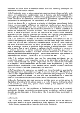 interpreten sus crisis, abran la dimensión estética de la vida humana y contribuyan a la 
personalización del hombre concreto. 
1243. A los juristas según su saber especial, para que reivindiquen el valor de la ley en la 
relación entre gobernantes y gobernados y para la disciplina justa de la sociedad. A los 
jueces, para que no comprometan su independencia, juzguen con equidad e inteligencia y 
sirvan a través de sus sentencias a la educación de gobernantes y gobernados en el 
cumplimiento de las obligaciones y el conocimiento de sus derechos. 
1244. A los obreros. En el mundo que se urbaniza e industrializa crece el papel de los 
obreros «como principales artífices de las prodigiosas transformaciones que el mundo 
conoce hoy» (Vaticano II, Mensaje a los trabajadores n. 6). Para esto, deben comprometer 
su experiencia en la búsqueda de nuevas ideas; renovarse a sí mismos y contribuir de 
manera aún más decidida a construir la América Latina de mañana. Que no olviden lo que 
les dijo el Papa en el mismo discurso: es derecho de los obreros «crear libremente 
organizaciones para defender, promover sus intereses, para contribuir responsablemente 
al bien común» (Juan Pablo II, Alocución obreros de Monterrey 3: AAS 71 p. 241). 
1245. A los campesinos: Vosotros sois fuerza dinamizadora en la construcción de una 
sociedad más participada. Abogando por vosotros, el Santo Padre dirigió estas palabras a 
los sectores de poder: «Por parte vuestra, responsables de los pueblos, clases poderosas 
que tenéis a veces improductivas las tierras que esconden el pan que a tantas familias 
falta: la conciencia humana, la conciencia de los pueblos, el grito del desvalido y, sobre 
todo, la voz de Dios, la voz de la Iglesia os repite conmigo: No es justo, no es humano, no 
es cristiano continuar con ciertas situaciones claramente injustas. Hay que poner en 
práctica medidas reales, eficaces, a nivel local, nacional e internacional, en la amplia línea 
marcada por la Encíclica Mater et Magistra... Amadísimos hermanos e hijos: trabajad en 
vuestra elevación humana» (Juan Pablo II, Alocución Oaxaca 9: AAS 71 p. 210). 
1246. A la sociedad económica, para que los economistas contribuyan con un 
pensamiento creativo a dar respuestas prontas a las demandas fundamentales del 
hombre y de la sociedad. Para que los empresarios, teniendo presente la función social 
de la empresa, actúen concibiéndola no sólo como factor de producción y lucro, sino 
como comunidad de personas y como elemento de una sociedad pluralista, sólo viable 
cuando no existe concentración excesiva del poder económico. 
1247. A los militares: les recordamos con Medellín que «tienen la misión de garantizar las 
libertades políticas de los ciudadanos, en lugar de ponerles obstáculos» (Med. Pastoral de 
Élites 20). Que tengan conciencia de su misión: garantizar la paz y la seguridad de todos. 
Que jamás abusen de la fuerza. Que sean más bien los defensores de la fuerza del 
Derecho. Que propicien también una convivencia libre, participativa y pluralista. 
1248. A los funcionarios, para que asuman su actividad como un servicio, porque la 
dignidad de la función y la vida pública reside en el hecho de que su destinatario natural 
es la sociedad y, sobre todo, quienes menos tienen y más dependen del buen 
funcionamiento de lo público. 
1249. A todos, por fin, que contribuyan al funcionamiento normal de la sociedad; 
profesionales liberales, comerciantes, para que asuman su misión en espíritu de servicio 
al pueblo que de ellos espera la defensa de su vida, de sus derechos y la promoción de 
su bienestar. 
3.5. Conclusión 
1250. En la actual coyuntura de América Latina, los cambios podrán ser rápidos y 
profundos en beneficio de todos, especialmente de los pobres por ser los más afectados, 
y de los jóvenes, que asumirán en breve los destinos del Continente. 
 
