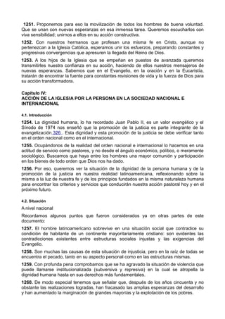 1251. Proponemos para eso la movilización de todos los hombres de buena voluntad. 
Que se unan con nuevas esperanzas en esa inmensa tarea. Queremos escucharlos con 
viva sensibilidad; unirnos a ellos en su acción constructiva. 
1252. Con nuestros hermanos que profesan una misma fe en Cristo, aunque no 
pertenezcan a la Iglesia Católica, esperamos unir los esfuerzos, preparando constantes y 
progresivas convergencias que apresuren la llegada del Reino de Dios. 
1253. A los hijos de la Iglesia que se empeñan en puestos de avanzada queremos 
transmitirles nuestra confianza en su acción, haciendo de ellos nuestros mensajeros de 
nuevas esperanzas. Sabemos que en el Evangelio, en la oración y en la Eucaristía, 
tratarán de encontrar la fuente para constantes revisiones de vida y la fuerza de Dios para 
su acción transformadora. 
Capítulo IV: 
ACCIÓN DE LA IGLESIA POR LA PERSONA EN LA SOCIEDAD NACIONAL E 
INTERNACIONAL 
4.1. Introducción 
1254. La dignidad humana, lo ha recordado Juan Pablo II, es un valor evangélico y el 
Sínodo de 1974 nos enseñó que la promoción de la justicia es parte integrante de la 
evangelización 326 . Esta dignidad y esta promoción de la justicia se debe verificar tanto 
en el orden nacional como en el internacional. 
1255. Ocupándonos de la realidad del orden nacional e internacional lo hacemos en una 
actitud de servicio como pastores, y no desde el ángulo económico, político, o meramente 
sociológico. Buscamos que haya entre los hombres una mayor comunión y participación 
en los bienes de todo orden que Dios nos ha dado. 
1256. Por eso, queremos ver la situación de la dignidad de la persona humana y de la 
promoción de la justicia en nuestra realidad latinoamericana, reflexionando sobre la 
misma a la luz de nuestra fe y de los principios fundados en la misma naturaleza humana 
para encontrar los criterios y servicios que conducirán nuestra acción pastoral hoy y en el 
próximo futuro. 
4.2. Situación 
A nivel nacional 
Recordamos algunos puntos que fueron considerados ya en otras partes de este 
documento: 
1257. El hombre latinoamericano sobrevive en una situación social que contradice su 
condición de habitante de un continente mayoritariamente cristiano: son evidentes las 
contradicciones existentes entre estructuras sociales injustas y las exigencias del 
Evangelio. 
1258. Son muchas las causas de esta situación de injusticia, pero en la raíz de todas se 
encuentra el pecado, tanto en su aspecto personal como en las estructuras mismas. 
1259. Con profunda pena comprobamos que se ha agravado la situación de violencia que 
puede llamarse institucionalizada (subversiva y represiva) en la cual se atropella la 
dignidad humana hasta en sus derechos más fundamentales. 
1260. De modo especial tenemos que señalar que, después de los años cincuenta y no 
obstante las realizaciones logradas, han fracasado las amplias esperanzas del desarrollo 
y han aumentado la marginación de grandes mayorías y la explotación de los pobres. 
 