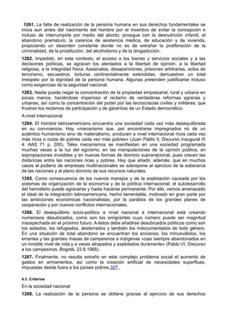 1261. La falta de realización de la persona humana en sus derechos fundamentales se 
inicia aun antes del nacimiento del hombre por el incentivo de evitar la concepción e 
incluso de interrumpirla por medio del aborto; prosigue con la desnutrición infantil, el 
abandono prematuro, la carencia de asistencia médica, de educación y de vivienda, 
propiciando un desorden constante donde no es de extrañar la proliferación de la 
criminalidad, de la prostitución, del alcoholismo y de la drogadicción. 
1262. Impedido, en este contexto, el acceso a los bienes y servicios sociales y a las 
decisiones políticas, se agravan los atentados a la libertad de opinión, a la libertad 
religiosa, a la integridad física. Asesinatos, desapariciones, prisiones arbitrarias, actos de 
terrorismo, secuestros, torturas continentalmente extendidas, demuestran un total 
irrespeto por la dignidad de la persona humana. Algunas pretenden justificarse incluso 
como exigencias de la seguridad nacional. 
1263. Nadie puede negar la concentración de la propiedad empresarial, rural y urbana en 
pocas manos, haciéndose imperioso el reclamo de verdaderas reformas agrarias y 
urbanas, así como la concentración del poder por las tecnocracias civiles y militares, que 
frustran los reclamos de participación y de garantías de un Estado democrático. 
A nivel internacional 
1264. El hombre latinoamericano encuentra una sociedad cada vez más desequilibrada 
en su convivencia. Hay «mecanismo que, por encontrarse impregnados no de un 
auténtico humanismo sino de materialismo, producen a nivel internacional ricos cada vez 
más ricos a costa de pobres cada vez más pobres» (Juan Pablo II, Discurso inaugural III 
4: AAS 71 p. 200). Tales mecanismos se manifiestan en una sociedad programada 
muchas veces a la luz del egoísmo, en las manipulaciones de la opinión pública, en 
expropiaciones invisibles y en nuevas formas de dominio supranacional, pues crecen las 
distancias entre las naciones ricas y pobres. Hay que añadir, además, que en muchos 
casos el poderío de empresas multinacionales se sobrepone al ejercicio de la soberanía 
de las naciones y al pleno dominio de sus recursos naturales. 
1265. Como consecuencia de los nuevos manejos y de la explotación causada por los 
sistemas de organización de la economía y de la política internacional, el subdesarrollo 
del hemisferio puede agravarse y hasta hacerse permanente. Por ello, vemos amenazado 
el ideal de la integración latinoamericana, hecho lamentable, motivado en gran parte por 
las ambiciones económicas nacionalistas, por la parálisis de los grandes planes de 
cooperación y por nuevos conflictos internacionales. 
1266. El desequilibrio socio-político a nivel nacional e internacional está creando 
numerosos desubicados, como son los emigrantes cuyo número puede ser magnitud 
insospechada en el próximo futuro. A éstos debe añadirse desubicados políticos como son 
los asilados, los refugiados, desterrados y también los indocumentados de todo género. 
En una situación de total abandono se encuentran los ancianos, los minusválidos, los 
errantes y las grandes masas de campesinos e indígenas «casi siempre abandonados en 
un innoble nivel de vida y a veces atrapados y explotados duramente» (Pablo VI, Discurso 
a los campesinos, Bogotá, 23.8.1968). 
1267. Finalmente, no resulta extraño en este complejo problema social el aumento de 
gastos en armamentos, así como la creación artificial de necesidades superfluas, 
impuestas desde fuera a los países pobres 327 . 
4.3. Criterios 
En la sociedad nacional 
1268. La realización de la persona se obtiene gracias al ejercicio de sus derechos 
 