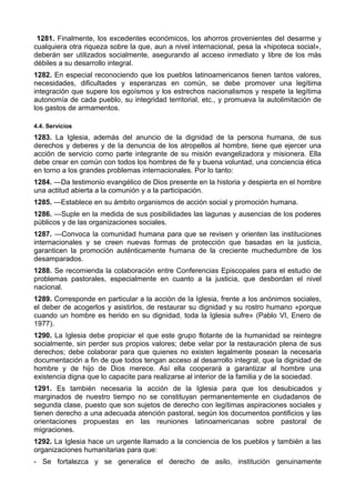 1281. Finalmente, los excedentes económicos, los ahorros provenientes del desarme y 
cualquiera otra riqueza sobre la que, aun a nivel internacional, pesa la «hipoteca social», 
deberán ser utilizados socialmente, asegurando al acceso inmediato y libre de los más 
débiles a su desarrollo integral. 
1282. En especial reconociendo que los pueblos latinoamericanos tienen tantos valores, 
necesidades, dificultades y esperanzas en común, se debe promover una legítima 
integración que supere los egoísmos y los estrechos nacionalismos y respete la legítima 
autonomía de cada pueblo, su integridad territorial, etc., y promueva la autolimitación de 
los gastos de armamentos. 
4.4. Servicios 
1283. La Iglesia, además del anuncio de la dignidad de la persona humana, de sus 
derechos y deberes y de la denuncia de los atropellos al hombre, tiene que ejercer una 
acción de servicio como parte integrante de su misión evangelizadora y misionera. Ella 
debe crear en común con todos los hombres de fe y buena voluntad, una conciencia ética 
en torno a los grandes problemas internacionales. Por lo tanto: 
1284. —Da testimonio evangélico de Dios presente en la historia y despierta en el hombre 
una actitud abierta a la comunión y a la participación. 
1285. —Establece en su ámbito organismos de acción social y promoción humana. 
1286. —Suple en la medida de sus posibilidades las lagunas y ausencias de los poderes 
públicos y de las organizaciones sociales. 
1287. —Convoca la comunidad humana para que se revisen y orienten las instituciones 
internacionales y se creen nuevas formas de protección que basadas en la justicia, 
garanticen la promoción auténticamente humana de la creciente muchedumbre de los 
desamparados. 
1288. Se recomienda la colaboración entre Conferencias Episcopales para el estudio de 
problemas pastorales, especialmente en cuanto a la justicia, que desbordan el nivel 
nacional. 
1289. Corresponde en particular a la acción de la Iglesia, frente a los anónimos sociales, 
el deber de acogerlos y asistirlos, de restaurar su dignidad y su rostro humano «porque 
cuando un hombre es herido en su dignidad, toda la Iglesia sufre» (Pablo VI, Enero de 
1977). 
1290. La Iglesia debe propiciar el que este grupo flotante de la humanidad se reintegre 
socialmente, sin perder sus propios valores; debe velar por la restauración plena de sus 
derechos; debe colaborar para que quienes no existen legalmente posean la necesaria 
documentación a fin de que todos tengan acceso al desarrollo integral, que la dignidad de 
hombre y de hijo de Dios merece. Así ella cooperará a garantizar al hombre una 
existencia digna que lo capacite para realizarse al interior de la familia y de la sociedad. 
1291. Es también necesaria la acción de la Iglesia para que los desubicados y 
marginados de nuestro tiempo no se constituyan permanentemente en ciudadanos de 
segunda clase, puesto que son sujetos de derecho con legítimas aspiraciones sociales y 
tienen derecho a una adecuada atención pastoral, según los documentos pontificios y las 
orientaciones propuestas en las reuniones latinoamericanas sobre pastoral de 
migraciones. 
1292. La Iglesia hace un urgente llamado a la conciencia de los pueblos y también a las 
organizaciones humanitarias para que: 
- Se fortalezca y se generalice el derecho de asilo, institución genuinamente 
 