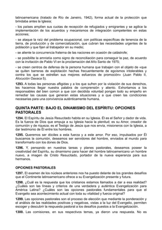 latinoamericana (tratado de Río de Janeiro, 1942), forma actual de la protección que 
brindaba antes la Iglesia; 
- los países amplíen sus cuotas de recepción de refugiados y emigrantes y se agilice la 
implementación de los acuerdos y mecanismos de integración competentes en estas 
acciones; 
- se ataque la raíz del problema ocupacional, con políticas específicas de tenencia de la 
tierra, de producción y de comercialización, que cubran las necesidades urgentes de la 
población y que fijen al trabajador en su medio; 
- se aliente la concurrencia fraterna de las naciones en ocasión de catástrofe; 
- se posibilite la amnistía como signo de reconciliación para conseguir la paz, de acuerdo 
con la invitación de Pablo VI en la proclamación del Año Santo de 1975; 
- se creen centros de defensa de la persona humana que trabajen con el objeto de «que 
se quiten barreras de explotación hechas frecuentemente de egoísmos intolerables y 
contra los que se estrellan sus mejores esfuerzos de promoción» (Juan Pablo II, 
Alocución Oaxaca 5). 
1293. A todas las personas afligidas y a los que sufren por la violación de sus derechos, 
les hacemos llegar nuestra palabra de comprensión y aliento. Exhortamos a los 
responsables del bien común a que con decidida voluntad pongan todo su empeño en 
remediar las causas que generan estas situaciones y a que creen las condiciones 
necesarias para una convivencia auténticamente humana. 
QUINTA PARTE: BAJO EL DINAMISMO DEL ESPÍRITU: OPCIONES 
PASTORALES 
1294. El Espíritu de Jesús Resucitado habita en su Iglesia. Él es el Señor y dador de vida. 
Es la fuerza de Dios que empuja a su Iglesia hacia la plenitud; es su Amor, creador de 
comunión y de riqueza; es el Testigo de Jesús que nos envía, misioneros con la Iglesia, a 
dar testimonio de Él entre los hombres. 
1295. Queremos ser dóciles a esta fuerza y a este amor. Por eso, impulsados por Él 
buscamos la comunión, deseamos ser servidores del hombre, enviados al mundo para 
transformarlo con los dones de Dios. 
1296. Y, pensando en nuestras tareas y planes pastorales, deseamos poseer la 
creatividad del Espíritu, su dinamismo para hacer del hombre latinoamericano un hombre 
nuevo, a imagen de Cristo Resucitado, portador de la nueva esperanza para sus 
hermanos. 
OPCIONES PASTORALES 
1297. El examen de los núcleos anteriores nos ha puesto delante de los grandes desafíos 
que el Continente latinoamericano ofrece a su Evangelización presente y futura. 
1298. ¿Cuál es la respuesta que los cristianos estamos llamados a dar a esa realidad? 
¿Cuáles son las líneas y criterios de una verdadera y auténtica Evangelización para 
América Latina? ¿Cuáles son las opciones pastorales fundamentales para que el 
Evangelio sea acontecimiento actual con toda su vitalidad y fuerza original? 
1299. Las opciones pastorales son el proceso de elección que mediante la ponderación y 
el análisis de las realidades positivas y negativas, vistas a la luz del Evangelio, permiten 
escoger y descubrir la respuesta pastoral a los desafíos puestos a la Evangelización. 
1300. Las comisiones, en sus respectivos temas, ya dieron una respuesta. No es 
 