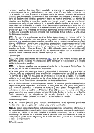 necesario repetirla. En este último apartado, a manera de conclusión, deseamos 
solamente presentar las grandes líneas u opciones claves. Es, ante todo, un espíritu, una 
característica que debe enmarcar la Evangelización en nuestro continente radicalmente 
cristiano, pero donde la fe, como vivencia total y norma de vida, no tiene la incidencia que 
sería de desear en la conducta personal y social de muchos cristianos. Las formas de 
injusticia que debilitan y violentan nuestra convivencia social y que se manifiestan 
especialmente en la extrema pobreza, en el atropello a la dignidad de la persona y en las 
violaciones de los derechos humanos, ponen de manifiesto que la fe no ha alcanzado aún 
entre nosotros su plena madurez. Las mismas culturas vivas en el continente y la nueva 
civilización que se va formando por el influjo del mundo técnico-científico, con tendencia 
fuertemente secularista, piden un empeño más evangélico de los cristianos y una actitud 
de diálogo permanente. 
1301. Por eso, hoy y mañana en América Latina los cristianos, en nuestra calidad de 
Pueblo de Dios, enviados para ser germen segurísimo de unidad, de esperanza y de 
salvación 328 , necesitamos ser una comunidad que viva la comunión de la Trinidad y sea 
signo y presencia de Cristo muerto y resucitado que reconcilia a los hombres con el Padre 
en el Espíritu, a los hombres entre sí y al mundo con su Creador. «Todo es vuestro y 
vosotros de Cristo y Cristo de Dios» (1Cor 3,23). «Cuando hayan sido sometidas a Él 
todas las cosas, entonces también el Hijo se someterá a Aquel que ha sometido a Él 
todas las cosas, para que Dios sea todo en todo» (1Cor 15,28). 
Optamos por: 
1302. Una Iglesia-sacramento de comunión 329 , que en una historia marcada por los 
conflictos, aporta energías irreemplazables para promover la reconciliación y la unidad 
solidaria de nuestros pueblos. 
1303. Una Iglesia servidora que prolonga a través de los tiempos al Cristo-Siervo de 
Yahvé 330 por los diversos ministerios y carismas. 
1304. Una Iglesia misionera que anuncia gozosamente al hombre de hoy que es hijo de 
Dios en Cristo; se compromete en la liberación de todo el hombre y de todos los hombres 
(el servicio de la paz y de la justicia es un ministerio esencial de la Iglesia) y se inserta 
solidaria en la actividad apostólica de la Iglesia Universal, en íntima comunión con el 
sucesor de Pedro. Ser misionero y apóstol es condición del cristiano. 
1305. Esas actitudes fundamentales del ser pastoral de nuestras Iglesias en el continente 
exigen una Iglesia en proceso permanente de evangelización, una Iglesia evangelizada 
que escucha, profundiza y encarna la Palabra y una Iglesia evangelizadora que 
testimonia, proclama y celebra esa Palabra de Dios, el Evangelio, Jesucristo en la vida, y 
ayuda a construir una nueva sociedad en total fidelidad a Cristo y al hombre en el Espíritu 
Santo, denunciando las situaciones de pecado, llamando a la conversión y 
comprometiendo a los creyentes en la acción transformadora del mundo. 
Planificación pastoral 
1306. El camino práctico para realizar concretamente esas opciones pastorales 
fundamentales de evangelización es el de una pastoral planificada. 
1307. La acción pastoral planificada es la respuesta específica, consciente e intencional, a 
las necesidades de la evangelización. Deberá realizarse en un proceso de participación 
en todos los niveles de las comunidades y personas interesadas, educándolas en la 
metodología de análisis de la realidad, para la reflexión sobre dicha realidad a partir del 
Evangelio; la opción por los objetivos y los medios más aptos y su uso más racional para 
la acción evangelizadora. 
El hombre nuevo 
 