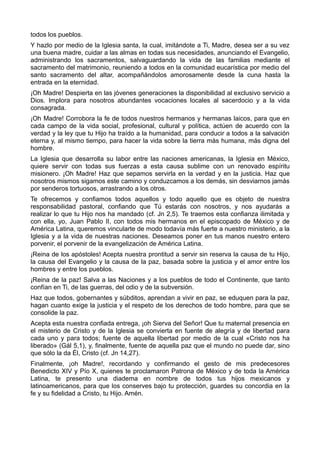 todos los pueblos. 
Y hazlo por medio de la Iglesia santa, la cual, imitándote a Ti, Madre, desea ser a su vez 
una buena madre, cuidar a las almas en todas sus necesidades, anunciando el Evangelio, 
administrando los sacramentos, salvaguardando la vida de las familias mediante el 
sacramento del matrimonio, reuniendo a todos en la comunidad eucarística por medio del 
santo sacramento del altar, acompañándolos amorosamente desde la cuna hasta la 
entrada en la eternidad. 
¡Oh Madre! Despierta en las jóvenes generaciones la disponibilidad al exclusivo servicio a 
Dios. Implora para nosotros abundantes vocaciones locales al sacerdocio y a la vida 
consagrada. 
¡Oh Madre! Corrobora la fe de todos nuestros hermanos y hermanas laicos, para que en 
cada campo de la vida social, profesional, cultural y política, actúen de acuerdo con la 
verdad y la ley que tu Hijo ha traído a la humanidad, para conducir a todos a la salvación 
eterna y, al mismo tiempo, para hacer la vida sobre la tierra más humana, más digna del 
hombre. 
La Iglesia que desarrolla su labor entre las naciones americanas, la Iglesia en México, 
quiere servir con todas sus fuerzas a esta causa sublime con un renovado espíritu 
misionero. ¡Oh Madre! Haz que sepamos servirla en la verdad y en la justicia. Haz que 
nosotros mismos sigamos este camino y conduzcamos a los demás, sin desviarnos jamás 
por senderos tortuosos, arrastrando a los otros. 
Te ofrecemos y confiamos todos aquellos y todo aquello que es objeto de nuestra 
responsabilidad pastoral, confiando que Tú estarás con nosotros, y nos ayudarás a 
realizar lo que tu Hijo nos ha mandado (cf. Jn 2,5). Te traemos esta confianza ilimitada y 
con ella, yo, Juan Pablo II, con todos mis hermanos en el episcopado de México y de 
América Latina, queremos vincularte de modo todavía más fuerte a nuestro ministerio, a la 
Iglesia y a la vida de nuestras naciones. Deseamos poner en tus manos nuestro entero 
porvenir, el porvenir de la evangelización de América Latina. 
¡Reina de los apóstoles! Acepta nuestra prontitud a servir sin reserva la causa de tu Hijo, 
la causa del Evangelio y la causa de la paz, basada sobre la justicia y el amor entre los 
hombres y entre los pueblos. 
¡Reina de la paz! Salva a las Naciones y a los pueblos de todo el Continente, que tanto 
confían en Ti, de las guerras, del odio y de la subversión. 
Haz que todos, gobernantes y súbditos, aprendan a vivir en paz, se eduquen para la paz, 
hagan cuanto exige la justicia y el respeto de los derechos de todo hombre, para que se 
consolide la paz. 
Acepta esta nuestra confiada entrega, ¡oh Sierva del Señor! Que tu maternal presencia en 
el misterio de Cristo y de la Iglesia se convierta en fuente de alegría y de libertad para 
cada uno y para todos; fuente de aquella libertad por medio de la cual «Cristo nos ha 
liberado» (Gál 5,1), y, finalmente, fuente de aquella paz que el mundo no puede dar, sino 
que sólo la da Él, Cristo (cf. Jn 14,27). 
Finalmente, ¡oh Madre!, recordando y confirmando el gesto de mis predecesores 
Benedicto XIV y Pío X, quienes te proclamaron Patrona de México y de toda la América 
Latina, te presento una diadema en nombre de todos tus hijos mexicanos y 
latinoamericanos, para que los conserves bajo tu protección, guardes su concordia en la 
fe y su fidelidad a Cristo, tu Hijo. Amén. 
 