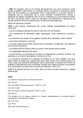 1308. Es necesario crear en el hombre latinoamericano una sana conciencia moral, 
sentido evangélico crítico frente a la realidad, espíritu comunitario y compromiso social. 
Todo ello hará posible una participación libre y responsable, en comunión fraterna y 
dialogante para la construcción de la nueva sociedad verdaderamente humana y 
penetrada de valores evangélicos. Ella ha de ser modelada en la comunidad del Padre, 
del Hijo y del Espíritu Santo y debe ser respuesta a los sufrimientos y aspiraciones de 
nuestros pueblos, llenos de esperanza que no podrá ser defraudada 331 . 
Signos de esperanza y alegría 
1309. A Dios gracias, actualmente hay mucha vitalidad evangelizadora en nuestro 
Continente: 
—Las comunidades eclesiales de base en comunión con sus Pastores. 
—Los movimientos de apostolado seglar organizados, como matrimonios, juventud y 
otros. 
—La conciencia más aguda de los seglares respecto de su identidad y misión eclesial. 
—Los nuevos ministerios y servicios. 
—La acción pastoral comunitaria intensa de los sacerdotes, los religiosos y las religiosas 
en las zonas más pobres. 
—La presencia de los Obispos cada vez mayor y más sencilla entre el pueblo. 
—La colegialidad episcopal más vivida. 
—La sed de Dios y su búsqueda en la oración y contemplación a imitación de María, que 
guardaba en su corazón las palabras y hechos de su Hijo. 
—La conciencia creciente de la dignidad del hombre en su visión cristiana, son otros 
tantos signos de esperanza y alegría para quien está inmerso en el misterio pascual de 
Cristo y sabe que solamente el Evangelio vivido y proclamado, a imitación de Él, lleva a la 
auténtica y total liberación de la humanidad: «Ningún otro nombre fue dado a los hombres 
en el cual puedan ser salvos sino el nombre de Jesucristo» (Hch 4,12). 
1310. Él es plenitud de todo el ser 332 . Sólo en Cristo el hombre encuentra su alegría 
perfecta 333 . 
Notas 
1 Cf. Discurso inaugural de la II Conferencia General. 
2 Cf. Hch 3,6. 
3 Cf. Juan Pablo II, Discurso inaugural I 1: AAS 71 p. 189. 
4 Cf. Gén 18,23ss. 
5 Cf. Juan Pablo II, Discurso inaugural IV: AAS 71 p. 204. 
6 Cf. Mt 6,12. 
7 El problema de los esclavos africanos no mereció, lamentablemente, la suficiente atención 
evangelizadora y liberadora de la Iglesia. 
8 Cf. Hch 10,38. 
9 Cf. PP 76. 
10 Cf. Med. Pobreza de la Igl. 2. 
 