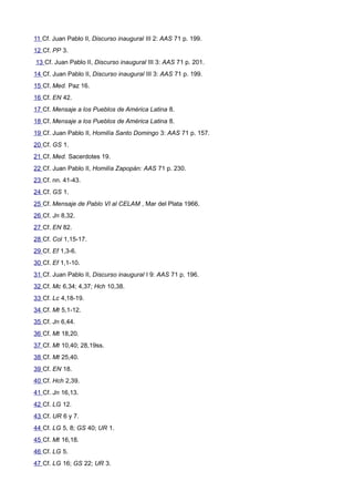 11 Cf. Juan Pablo II, Discurso inaugural III 2: AAS 71 p. 199. 
12 Cf. PP 3. 
13 Cf. Juan Pablo II, Discurso inaugural III 3: AAS 71 p. 201. 
14 Cf. Juan Pablo II, Discurso inaugural III 3: AAS 71 p. 199. 
15 Cf. Med. Paz 16. 
16 Cf. EN 42. 
17 Cf. Mensaje a los Pueblos de América Latina 8. 
18 Cf. Mensaje a los Pueblos de América Latina 8. 
19 Cf. Juan Pablo II, Homilía Santo Domingo 3: AAS 71 p. 157. 
20 Cf. GS 1. 
21 Cf. Med. Sacerdotes 19. 
22 Cf. Juan Pablo II, Homilía Zapopán: AAS 71 p. 230. 
23 Cf. nn. 41-43. 
24 Cf. GS 1. 
25 Cf. Mensaje de Pablo VI al CELAM , Mar del Plata 1966. 
26 Cf. Jn 8,32. 
27 Cf. EN 82. 
28 Cf. Col 1,15-17. 
29 Cf. Ef 1,3-6. 
30 Cf. Ef 1,1-10. 
31 Cf. Juan Pablo II, Discurso inaugural I 9: AAS 71 p. 196. 
32 Cf. Mc 6,34; 4,37; Hch 10,38. 
33 Cf. Lc 4,18-19. 
34 Cf. Mt 5,1-12. 
35 Cf. Jn 6,44. 
36 Cf. Mt 18,20. 
37 Cf. Mt 10,40; 28,19ss. 
38 Cf. Mt 25,40. 
39 Cf. EN 18. 
40 Cf. Hch 2,39. 
41 Cf. Jn 16,13. 
42 Cf. LG 12. 
43 Cf. UR 6 y 7. 
44 Cf. LG 5, 8; GS 40; UR 1. 
45 Cf. Mt 16,18. 
46 Cf. LG 5. 
47 Cf. LG 16; GS 22; UR 3. 
 