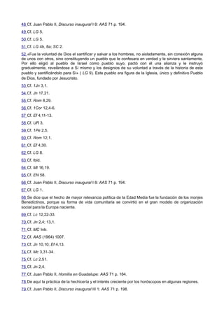 48 Cf. Juan Pablo II, Discurso inaugural I 8: AAS 71 p. 194. 
49 Cf. LG 5. 
50 Cf. LG 5. 
51 Cf. LG 4b, 8a; SC 2. 
52 «Fue la voluntad de Dios el santificar y salvar a los hombres, no aisladamente, sin conexión alguna 
de unos con otros, sino constituyendo un pueblo que le confesara en verdad y le sirviera santamente. 
Por ello eligió al pueblo de Israel como pueblo suyo, pactó con él una alianza y le instruyó 
gradualmente, revelándose a Sí mismo y los designios de su voluntad a través de la historia de este 
pueblo y santificándolo para Sí» ( LG 9). Este pueblo era figura de la Iglesia, único y definitivo Pueblo 
de Dios, fundado por Jesucristo. 
53 Cf. 1Jn 3,1. 
54 Cf. Jn 17,21. 
55 Cf. Rom 8,29. 
56 Cf. 1Cor 12,4-6. 
57 Cf. Ef 4,11-13. 
58 Cf. UR 3. 
59 Cf. 1Pe 2,5. 
60 Cf. Rom 12,1. 
61 Cf. Ef 4,30. 
62 Cf. LG 8. 
63 Cf. Ibid. 
64 Cf. Mt 16,19. 
65 Cf. EN 58. 
66 Cf. Juan Pablo II, Discurso inaugural I 8: AAS 71 p. 194. 
67 Cf. LG 1. 
68 Se dice que el hecho de mayor relevancia política de la Edad Media fue la fundación de los monjes 
Benedictinos, porque su forma de vida comunitaria se convirtió en el gran modelo de organización 
social para la Europa naciente. 
69 Cf. Lc 12,22-33. 
70 Cf. Jn 2,4; 13,1. 
71 Cf. MC Intr. 
72 Cf. AAS (1964) 1007. 
73 Cf. Jn 10,10; Ef 4,13. 
74 Cf. Mc 3,31-34. 
75 Cf. Lc 2,51. 
76 Cf. Jn 2,4. 
77 Cf. Juan Pablo II, Homilía en Guadalupe: AAS 71 p. 164. 
78 De aquí la práctica de la hechicería y el interés creciente por los horóscopos en algunas regiones. 
79 Cf. Juan Pablo II, Discurso inaugural III 1: AAS 71 p. 198. 
 