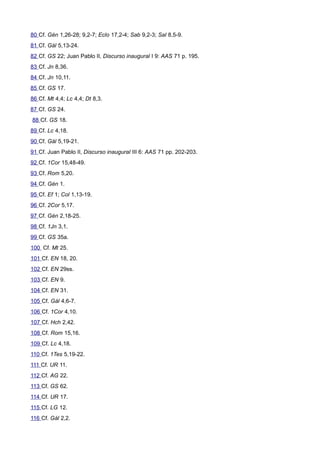80 Cf. Gén 1,26-28; 9,2-7; Eclo 17,2-4; Sab 9,2-3; Sal 8,5-9. 
81 Cf. Gál 5,13-24. 
82 Cf. GS 22; Juan Pablo II, Discurso inaugural I 9: AAS 71 p. 195. 
83 Cf. Jn 8,36. 
84 Cf. Jn 10,11. 
85 Cf. GS 17. 
86 Cf. Mt 4,4; Lc 4,4; Dt 8,3. 
87 Cf. GS 24. 
88 Cf. GS 18. 
89 Cf. Lc 4,18. 
90 Cf. Gál 5,19-21. 
91 Cf. Juan Pablo II, Discurso inaugural III 6: AAS 71 pp. 202-203. 
92 Cf. 1Cor 15,48-49. 
93 Cf. Rom 5,20. 
94 Cf. Gén 1. 
95 Cf. Ef 1; Col 1,13-19. 
96 Cf. 2Cor 5,17. 
97 Cf. Gén 2,18-25. 
98 Cf. 1Jn 3,1. 
99 Cf. GS 35a. 
100 Cf. Mt 25. 
101 Cf. EN 18, 20. 
102 Cf. EN 29ss. 
103 Cf. EN 9. 
104 Cf. EN 31. 
105 Cf. Gál 4,6-7. 
106 Cf. 1Cor 4,10. 
107 Cf. Hch 2,42. 
108 Cf. Rom 15,16. 
109 Cf. Lc 4,18. 
110 Cf. 1Tes 5,19-22. 
111 Cf. UR 11. 
112 Cf. AG 22. 
113 Cf. GS 62. 
114 Cf. UR 17. 
115 Cf. LG 12. 
116 Cf. Gál 2,2. 
 