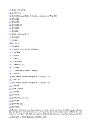 117 Cf. Lc 4,18; EN 12. 
118 Cf. 1Cor 4,2. 
119 Cf. Gál 5,22; Juan Pablo II, Homilía en México : AAS 71 p. 164. 
120 Cf. EN 20. 
121 Cf. EN 18. 
122 Cf. GS 53, 57. 
123 Cf. GS 53. 
124 Cf. GS 5. 
125 Cf. Mt 28,19; Mc 16,15. 
126 Cf. EN 18. 
127 Cf. OA 1. 
128 Cf. EN 20. 
129 Cf. GS 57. 
130 Cf. EN 53, 62, 63; GS 58; DT 420-423. 
131 Cf. DT 424. 
132 Cf. EN 53. 
133 Cf. OA 10. 
134 GS 36; EN 55. 
135 Cf. Med. Paz 16. 
136 Cf. EN 48. 
137 Cf. Juan Pablo II, Homilía Zapopán 2. 
138 Cf. GS 39. 
139 Juan Pablo II, Discurso inaugural III 6: AAS 71 p. 202. 
140 Cf. Dt 5,6ss. 
141 Juan Pablo II, Discurso inaugural III 4: AAS 71 p. 200. 
142 Cf. PP 28. 
143 Cf. Mt 19,23-26. 
144 Cf. PP 34. 
145 Cf. GS 35. 
146 Cf. Rom 13,1; Jn 19,11. 
147 Cf. PT 47. 
148 Cf. PT 48; GS 74. 
149 Cf. GS 73. 
150 También el hedonismo se ha constituido en nuestro continente en un absoluto. Liberarse de este 
ídolo del placer y del consumismo es un imperativo de la enseñanza social cristiana. De esto 
trataremos en el Cap. I, 1.3. de la tercera parte, dedicado a la educación para el amor y la vida familiar. 
151 Cf. Pío XI, La Acción Católica y la Política, 1937. 
 