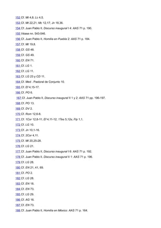 152 Cf. Mt 4,8; Lc 4,5. 
153 Cf. Mt 22,21; Mc 12,17; Jn 18,36. 
154 Cf. Juan Pablo II, Discurso inaugural I 4: AAS 71 p. 190. 
155 Véase nn. 543-546. 
156 Cf. Juan Pablo II, Homilía en Puebla 2: AAS 71 p. 184. 
157 Cf. Mt 19,8. 
158 Cf. GS 48. 
159 Cf. GS 49. 
160 Cf. EN 71. 
161 Cf. LG 1. 
162 Cf. LG 11. 
163 Cf. LG 23 y CD 11. 
164 Cf. Med . Pastoral de Conjunto 10. 
165 Cf. Ef 4,15-17. 
166 Cf. PO 6. 
167 Cf. Juan Pablo II, Discurso inaugural II 1 y 2: AAS 71 pp. 196-197. 
168 Cf. PO 13. 
169 Cf. DV 2. 
170 Cf. Rom 12,6-8. 
171 Cf. 1Cor 12,8-11; Ef 4,11-12; 1Tes 5,12s; Flp 1,1. 
172 Cf. LG 10. 
173 Cf. Jn 10,1-16. 
174 Cf. 2Cor 4,11. 
175 Cf. Mt 20,25-28. 
176 Cf. LG 21. 
177 Cf. Juan Pablo II, Discurso inaugural I 6: AAS 71 p. 192. 
178 Cf. Juan Pablo II, Discurso inaugural II 1: AAS 71 p. 196. 
179 Cf. LG 28. 
180 Cf. EN 21, 41, 69. 
181 Cf. PO 2. 
182 Cf. LG 28. 
183 Cf. EN 18. 
184 Cf. EN 73. 
185 Cf. LG 29. 
186 Cf. AG 16. 
187 Cf. EN 73. 
188 Cf. Juan Pablo II, Homilía en México: AAS 71 p. 164. 
 