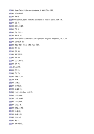 189 Cf. Juan Pablo II, Discurso inaugural III: AAS 71 p. 198. 
190 Cf. 2Tim 1,6-7. 
191 Cf. MR 9. 
192 Por lo demás, de los Institutos seculares se trata en los nn. 774-776. 
193 Cf. CD 11. 
194 Cf. Mt 4,18-21. 
195 Cf. PC 6. 
196 Cf. Flp 2,3-11. 
197 Cf. Mt 16,24. 
198 Cf. Juan Pablo II, Discurso a los Superiores Mayores Religiosos, 24.11.78. 
199 Cf. Gál 3,26-28. 
200 Cf. 1Cor 12,4-14; Ef 4,10; Rom 12,4. 
201 Cf. EN 69. 
202 Cf. CD 34. 
203 Cf. MR 36-37. 
204 Cf. EN 69. 
205 Cf. LG Cap. IV. 
206 Cf. EN 73. 
207 Cf. AA 14. 
208 Cf. AA 21. 
209 Cf. EN 73. 
210 Cf. 2Re 22,14. 
211 Cf. Jn 4. 
212 Cf. Lc 8,2. 
213 Cf. Jn 19,25. 
214 Cf. Jn 20,17. 
215 Cf. Hch 1,14; Rom 16,1-15. 
216 Cf. Lc 1,26ss. 
217 Cf. Lc 2,39-45. 
218 Cf. Lc 2,46ss. 
219 Cf. Lc 2,1-8. 
220 Cf. Mt 2,13-15. 
221 Cf. Lc 2,52. 
222 Cf. Jn 2,1-11. 
223 Cf. Hch 1-2. 
224 Cf. Ap 12. 
225 Cf. MR 49-50. 
 