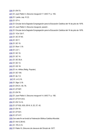 226 Cf. EN 73. 
227 Cf. Juan Pablo II, Discurso inaugural I 7: AAS 71 p. 193. 
228 Cf. I parte, cap. II 2,2. 
229 Cf. OT 4. 
230 Cf. Circular de la Sagrada Congregación para la Educación Católica del 16 de julio de 1976. 
231 Cf. Juan Pablo II, Discurso inaugural, passim . 
232 Cf. Circular de la Sagrada Congregación para la Educación Católica del 16 de julio de 1976. 
233 Cf. 1Cor 3,6-7. 
234 Cf. SC 37-40. 
235 Cf. SC 7. 
236 Cf. SC 10. 
237 Cf. Rom 1,19. 
238 Cf. LG 1. 
239 Cf. SC 10. 
240 Cf. SC 14. 
241 Cf. SC 35,4. 
242 Cf. SC 13. 
243 Cf. GS 18. 
244 Cf. nn. 444ss (Relig. Popular). 
245 Cf. SC 104. 
246 Cf. Ap 1,5. 
247 Cf. Jn 5,19. 
248 Cf. Stgo 3,18. 
249 Cf. EN 21, 49, 76. 
250 Cf. DT 607. 
251 Cf. EN 76. 
252 Cf. Juan Pablo II, Discurso inaugural I 4: AAS 71 p. 190. 
253 Cf. DT 611-612. 
254 Cf. EN 13-14. 
255 Cf. DT 632, 633; EN 8, 9, 22, 27, 42. 
256 Cf. EN 16. 
257 Cf. DT 631. 
258 Cf. DT 417. 
259 Con este fin se fundó la Federación Bíblica Católica Mundial. 
260 Cf. Hch 2,38-42. 
261 Cf. 1Pe 3,15. 
262 Cf. Pablo VI, Discurso de clausura del Sínodo de 1977. 
 