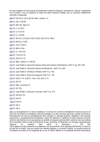 En esta categoría se encuentran principalmente nuestros indígenas, campesinos, obreros, marginados 
de la ciudad y, muy en especial, la mujer de estos sectores sociales, por su condición doblemente 
oprimida y marginada. 
298 Cf. Flp 2,5-2; LG 8; EN 30; Med. Justicia 1,3. 
299 Cf. Gén 1,26-28. 
300 Cf. Mt 5,45; Stgo 2,5. 
301 Cf. Lc 4,18-21. 
302 Cf. Lc 7,21-23. 
303 Cf. Lc 1,46-55. 
304 Cf. Sof 2,3; 3,12-20; Is 49,13; 66,2; Sal 74,19; 149,4. 
305 Cf. Mt 53; Lc 6,20. 
306 Cf. 1Cor 7,29-31. 
307 Cf. Mt 6,19-34. 
308 Cf. nn. 733-735. 
309 Cf. 1Tim 6,3-10. 
310 Cf. 2Cor 8,1-15. 
311 Cf. Med. Justicia 1,3; EN 30. 
312 Cf. Juan Pablo II, Alocución Oaxaca; Alocución obreros de Monterrey: AAS 71 pp. 207, 240. 
313 Cf. Juan Pablo II, Alocución obreros de Monterrey : AAS 71 p. 240. 
314 Cf. Juan Pablo II, Homilía en Puebla: AAS 71 p. 182. 
315 Cf. Juan Pablo II, Discurso inaugural: AAS 71 p. 178. 
316 Cf. Gál 5,1.13; 4,26.31; 1Cor 7,22; 2Cor 3,17. 
317 Cf. EN 72. 
318 Cf. Med. Juventud 13. 
319 Cf. DT 770. 
320 Cf. Juan Pablo II, Alocución Juventud: AAS 71 p. 217. 
321 Cf. GS 42 y 76. 
322 Cf. EN 70. 
323 Cf. EN 41. 
324 Cf. OA 4. 
325 Cf. OA 4. 
326 «La evangelización no sería completa si no tuviera en cuenta la interpelación recíproca que en el 
curso de los tiempos se establece entre el Evangelio y la vida concreta, personal y social, del hombre. 
Precisamente por esto la evangelización lleva consigo un mensaje explícito, adaptado a las diversas 
situaciones y constantemente actualizado, sobre los derechos y deberes de toda persona humana, 
sobre la vida familiar sin la cual apenas es posible el progreso personal (60), sobre la vida comunitaria 
de la sociedad, sobre la vida internacional, la paz, la justicia, el desarrollo; un mensaje, especialmente 
vigoroso en nuestros días sobre la liberación» ( EN 29). 
«Si la Iglesia se hace presente en la defensa o en la promoción de la dignidad del hombre, lo hace en 
la línea de su misión, que aun siendo de cáracter religioso y no social o político, no puede menos de 
considerar al hombre en la integridad de su ser. El Señor delineó en la parábola del Buen Samaritano 
 