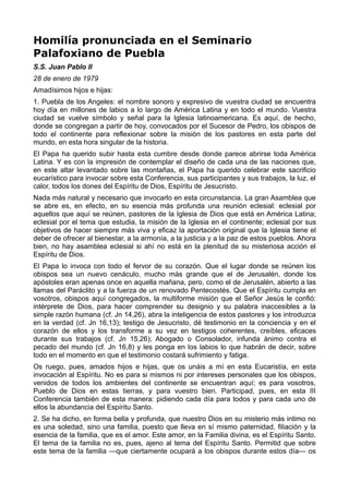 Homilía pronunciada en el Seminario 
Palafoxiano de Puebla 
S.S. Juan Pablo II 
28 de enero de 1979 
Amadísimos hijos e hijas: 
1. Puebla de los Angeles: el nombre sonoro y expresivo de vuestra ciudad se encuentra 
hoy día en millones de labios a lo largo de América Latina y en todo el mundo. Vuestra 
ciudad se vuelve símbolo y señal para la Iglesia latinoamericana. Es aquí, de hecho, 
donde se congregan a partir de hoy, convocados por el Sucesor de Pedro, los obispos de 
todo el continente para reflexionar sobre la misión de los pastores en esta parte del 
mundo, en esta hora singular de la historia. 
El Papa ha querido subir hasta esta cumbre desde donde parece abrirse toda América 
Latina. Y es con la impresión de contemplar el diseño de cada una de las naciones que, 
en este altar levantado sobre las montañas, el Papa ha querido celebrar este sacrificio 
eucarístico para invocar sobre esta Conferencia, sus participantes y sus trabajos, la luz, el 
calor, todos los dones del Espíritu de Dios, Espíritu de Jesucristo. 
Nada más natural y necesario que invocarlo en esta circunstancia. La gran Asamblea que 
se abre es, en efecto, en su esencia más profunda una reunión eclesial: eclesial por 
aquellos que aquí se reúnen, pastores de la Iglesia de Dios que está en América Latina; 
eclesial por el tema que estudia, la misión de la Iglesia en el continente; eclesial por sus 
objetivos de hacer siempre más viva y eficaz la aportación original que la Iglesia tiene el 
deber de ofrecer al bienestar, a la armonía, a la justicia y a la paz de estos pueblos. Ahora 
bien, no hay asamblea eclesial si ahí no está en la plenitud de su misteriosa acción el 
Espíritu de Dios. 
El Papa lo invoca con todo el fervor de su corazón. Que el lugar donde se reúnen los 
obispos sea un nuevo cenáculo, mucho más grande que el de Jerusalén, donde los 
apóstoles eran apenas once en aquella mañana, pero, como el de Jerusalén, abierto a las 
llamas del Paráclito y a la fuerza de un renovado Pentecostés. Que el Espíritu cumpla en 
vosotros, obispos aquí congregados, la multiforme misión que el Señor Jesús le confió: 
intérprete de Dios, para hacer comprender su designio y su palabra inaccesibles a la 
simple razón humana (cf. Jn 14,26), abra la inteligencia de estos pastores y los introduzca 
en la verdad (cf. Jn 16,13); testigo de Jesucristo, dé testimonio en la conciencia y en el 
corazón de ellos y los transforme a su vez en testigos coherentes, creíbles, eficaces 
durante sus trabajos (cf. Jn 15,26); Abogado o Consolador, infunda ánimo contra el 
pecado del mundo (cf. Jn 16,8) y les ponga en los labios lo que habrán de decir, sobre 
todo en el momento en que el testimonio costará sufrimiento y fatiga. 
Os ruego, pues, amados hijos e hijas, que os unáis a mí en esta Eucaristía, en esta 
invocación al Espíritu. No es para si mismos ni por intereses personales que los obispos, 
venidos de todos los ambientes del continente se encuentran aquí; es para vosotros, 
Pueblo de Dios en estas tierras, y para vuestro bien. Participad, pues, en esta III 
Conferencia también de esta manera: pidiendo cada día para todos y para cada uno de 
ellos la abundancia del Espíritu Santo. 
2. Se ha dicho, en forma bella y profunda, que nuestro Dios en su misterio más intimo no 
es una soledad, sino una familia, puesto que lleva en sí mismo paternidad, filiación y la 
esencia de la familia, que es el amor. Este amor, en la Familia divina, es el Espíritu Santo. 
El tema de la familia no es, pues, ajeno al tema del Espíritu Santo. Permitid que sobre 
este tema de la familia —que ciertamente ocupará a los obispos durante estos día— os 
 