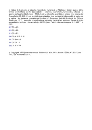 el modelo de la atención a todas las necesidades humanas ( Lc 10,29ss), y declaró que en último 
término se identificará con los desheredados —enfermos, encarcelados, hambrientos, solitarios— a 
quienes se haya tendido la mano ( Mt 25,31ss). La Iglesia ha aprendido en estas y otras páginas del 
Evangelio (cf. Mc 6,35-44) que su misión evangelizadora tiene como parte indispensable la acción por 
la justicia y las tareas de promoción del hombre (cf. Documento final del Sínodo de los Obispos, 
Octubre de 1971) y que entre evangelización y promoción humana hay lazos muy fuertes de orden 
antropológico, teológico y de caridad» (cf. EN 31) (Juan Pablo II, Discurso inaugural III 2: AAS 71 p. 
199). 
327 Cf. n. 67. 
328 Cf. LG 9. 
329 Cf. LG 1. 
330 Cf. Mt 3,17; Is 42. 
331 Cf. Rom 5,5. 
332 Cf. Col 1,2. 
333 Cf. Jn 17,13. 
© Copyright 2008 para esta versión electrónica. BIBLIOTECA ELECTRÓNICA CRISTIANA 
-BEC- VE MULTIMEDIOS™. 

