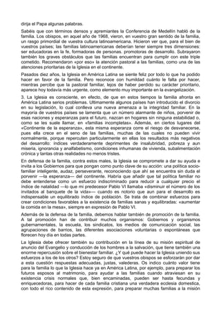 dirija el Papa algunas palabras. 
Sabéis que con términos densos y apremiantes la Conferencia de Medellín habló de la 
familia. Los obispos, en aquel año de 1968, vieron, en vuestro gran sentido de la familia, 
un rasgo primordial de vuestra cultura latinoamericana. Hicieron ver que, para el bien de 
vuestros países; las familias latinoamericanas deberían tener siempre tres dimensiones: 
ser educadoras en la fe, formadoras de personas. promotoras de desarrollo. Subrayaron 
también los graves obstáculos que las familias encuentran para cumplir con este triple 
cometido. Recomendaron «por eso» la atención pastoral a las familias, como una de las 
atenciones prioritarias de la Iglesia en el continente. 
Pasados diez años, la Iglesia en América Latina se siente feliz por todo lo que ha podido 
hacer en favor de la familia. Pero reconoce con humildad cuánto le falta por hacer, 
mientras percibe que la pastoral familiar, lejos de haber perdido su carácter prioritario, 
aparece hoy todavía más urgente, como elemento muy importante en la evangelización. 
3. La Iglesia es consciente, en efecto, de que en estos tiempos la familia afronta en 
América Latina serios problemas. Ultimamente algunos países han introducido el divorcio 
en su legislación, lo cual conlleva una nueva amenaza a la integridad familiar. En la 
mayoría de vuestros países se lamenta que un número alarmante de niños, porvenir de 
esas naciones y esperanzas para el futuro, nazcan en hogares sin ninguna estabilidad o, 
como se les suele llamar, en «familias incompletas». Además, en ciertos lugares del 
«Continente de la esperanza», esta misma esperanza corre el riesgo de desvanecerse, 
pues ella crece en el seno de las familias, muchas de las cuales no pueden vivir 
normalmente, porque repercuten particularmente en ellas los resultados más negativos 
del desarrollo: índices verdaderamente deprimentes de insalubridad, pobreza y aun 
miseria, ignorancia y analfabetismo, condiciones inhumanas de vivienda, subalimentación 
crónica y tantas otras realidades no menos tristes. 
En defensa de la familia, contra estos males, la Iglesia se compromete a dar su ayuda e 
invita a los Gobiernos para que pongan como punto clave de su acción: una política socio-familiar 
inteligente, audaz, perseverante, reconociendo que ahí se encuentra sin duda el 
porvenir —la esperanza— del continente. Habría que añadir que tal política familiar no 
debe entenderse como un esfuerzo indiscriminado para reducir a cualquier precio el 
índice de natalidad —lo que mi predecesor Pablo VI llamaba «disminuir el número de los 
invitados al banquete de la vida»— cuando es notorio que aun para el desarrollo es 
indispensable un equilibrado índice de población. Se trata de combinar esfuerzos para 
crear condiciones favorables a la existencia de familias sanas y equilibradas: «aumentar 
la comida en la mesa», siempre en expresión de Pablo VI. 
Además de la defensa de la familia, debemos hablar también de promoción de la familia. 
A tal promoción han de contribuir muchos organismos: Gobiernos y organismos 
gubernamentales, la escuela, los sindicatos, los medios de comunicación social, las 
agrupaciones de barrios, las diferentes asociaciones voluntarias o espontáneas que 
florecen hoy día en todas partes. 
La Iglesia debe ofrecer también su contribución en la línea de su misión espiritual de 
anuncio del Evangelio y conducción de los hombres a la salvación, que tiene también una 
enorme repercusión sobre el bienestar familiar. ¿Y qué puede hacer la Iglesia uniendo sus 
esfuerzos a los de los otros? Estoy seguro de que vuestros obispos se esforzarán por dar 
a esta cuestión respuestas adecuadas, justas, valederas. Os indico cuánto valor tiene 
para la familia lo que la Iglesia hace ya en América Latina, por ejemplo, para preparar los 
futuros esposos al matrimonio, para ayudar a las familias cuando atraviesan en su 
existencia crisis normales que, bien encaminadas, pueden ser hasta fecundas y 
enriquecedoras, para hacer de cada familia cristiana una verdadera ecclesia domestica, 
con todo el rico contenido de esta expresión, para preparar muchas familias a la misión 
 