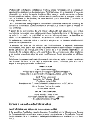 “Participación en la Iglesia, en todos sus niveles y tareas. Participación en la sociedad, en 
sus diferentes sectores; en las naciones de América Latina; en su necesario proceso de 
integración, con actitud de constante diálogo. Dios es amor, familia, comunión; es fuente 
de participación en todo su misterio trinitario y en la manifestación de su nueva revelación 
con los hombres por la filiación y de estos entre sí, por la fraternidad” (Documento de 
Trabajo, Presentación 3.3.). 
La III Conferencia se distinguió por la concordia de voluntades en torno de su tema y del 
consistente contenido de su Documento final. en efecto, fue aprobado por 179 “Placet” y 1 
voto en blanco. 
A pesar de la conveniencia de una mayor articulación del Documento que evitara 
repeticiones, numerosas en un trabajo desarrollado fundamentalmente en Comisiones, se 
ha preferido por razón de objetividad, no suprimir tales repeticiones. La Asamblea, en 
efecto, no tuvo oportunidad de llevar a cabo esta ardua y delicada tarea. 
Se ha hecho lo posible por indicar la referencia a lugares en los que determinados temas 
son tratados especialmente. 
La revisión del texto se ha limitado casi exclusivamente a aspectos meramente 
redaccionales. Para ello se han tenido en cuenta numerosas correcciones e indicaciones 
de las Comisiones de Trabajo, así como el elenco de la fe de erratas elaborado por las 
mismas. Se ha realizado además una paciente labor de confrontación de citas, acudiendo 
a las fuentes respectivas. Algunas leves modificaciones fueron aprobadas por el Santo 
Padre. 
Todo lo que hemos expresado constituye nuestra esperanza y a ello nos comprometemos 
bajo la mirad de María, la que creyó y se puso en camino presurosa, para anunciar la 
Alegre Nueva que palpitaba en sus entrañas. 
PRESIDENCIA 
Card. Sebastiano Baggio, 
Prefecto de la Sagrada Congregación para los Obispos y 
Presidente de la Comisión Pontificia para América Latina - CAL 
Card. Aloisio Loscheider, 
Arzobispo de Fortaleza – Brasil 
Presidente de la CNBB 
Presidente del Consejo Episcopal Latinoamericano — CELAM — 
Mons. Ernesto Corripio Ahumada 
Arzobispo de México 
SECRETARIO GENERAL 
Mons. Alfonso López Trujillo 
Arzobispo Coadjutor de Medellín – Colombia 
Secretario General del CELAM 
Mensaje a los pueblos de América Latina 
Nuestra Palabra: una palabra de fe, esperanza, caridad 
1. De Medellín a Puebla han pasado diez años. En realidad, con la II Conferencia General 
del Episcopado Latinoamericano, solemnemente inaugurada por el Santo Padre Pablo VI, 
de feliz memoria, se abrió en el seno de la Iglesia latinoamericana un nuevo período de su 
vida 1 . 
 