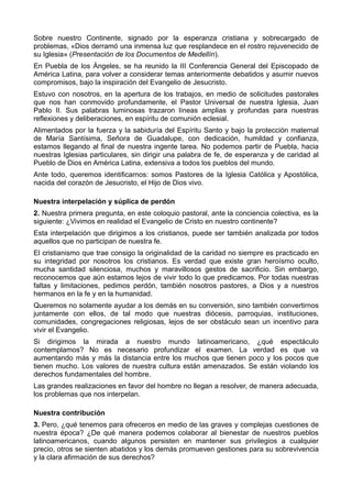 Sobre nuestro Continente, signado por la esperanza cristiana y sobrecargado de 
problemas, «Dios derramó una inmensa luz que resplandece en el rostro rejuvenecido de 
su Iglesia» (Presentación de los Documentos de Medellín). 
En Puebla de los Ángeles, se ha reunido la III Conferencia General del Episcopado de 
América Latina, para volver a considerar temas anteriormente debatidos y asumir nuevos 
compromisos, bajo la inspiración del Evangelio de Jesucristo. 
Estuvo con nosotros, en la apertura de los trabajos, en medio de solicitudes pastorales 
que nos han conmovido profundamente, el Pastor Universal de nuestra Iglesia, Juan 
Pablo II. Sus palabras luminosas trazaron líneas amplias y profundas para nuestras 
reflexiones y deliberaciones, en espíritu de comunión eclesial. 
Alimentados por la fuerza y la sabiduría del Espíritu Santo y bajo la protección maternal 
de María Santísima, Señora de Guadalupe, con dedicación, humildad y confianza, 
estamos llegando al final de nuestra ingente tarea. No podemos partir de Puebla, hacia 
nuestras Iglesias particulares, sin dirigir una palabra de fe, de esperanza y de caridad al 
Pueblo de Dios en América Latina, extensiva a todos los pueblos del mundo. 
Ante todo, queremos identificarnos: somos Pastores de la Iglesia Católica y Apostólica, 
nacida del corazón de Jesucristo, el Hijo de Dios vivo. 
Nuestra interpelación y súplica de perdón 
2. Nuestra primera pregunta, en este coloquio pastoral, ante la conciencia colectiva, es la 
siguiente: ¿Vivimos en realidad el Evangelio de Cristo en nuestro continente? 
Esta interpelación que dirigimos a los cristianos, puede ser también analizada por todos 
aquellos que no participan de nuestra fe. 
El cristianismo que trae consigo la originalidad de la caridad no siempre es practicado en 
su integridad por nosotros los cristianos. Es verdad que existe gran heroísmo oculto, 
mucha santidad silenciosa, muchos y maravillosos gestos de sacrificio. Sin embargo, 
reconocemos que aún estamos lejos de vivir todo lo que predicamos. Por todas nuestras 
faltas y limitaciones, pedimos perdón, también nosotros pastores, a Dios y a nuestros 
hermanos en la fe y en la humanidad. 
Queremos no solamente ayudar a los demás en su conversión, sino también convertirnos 
juntamente con ellos, de tal modo que nuestras diócesis, parroquias, instituciones, 
comunidades, congregaciones religiosas, lejos de ser obstáculo sean un incentivo para 
vivir el Evangelio. 
Si dirigimos la mirada a nuestro mundo latinoamericano, ¿qué espectáculo 
contemplamos? No es necesario profundizar el examen. La verdad es que va 
aumentando más y más la distancia entre los muchos que tienen poco y los pocos que 
tienen mucho. Los valores de nuestra cultura están amenazados. Se están violando los 
derechos fundamentales del hombre. 
Las grandes realizaciones en favor del hombre no llegan a resolver, de manera adecuada, 
los problemas que nos interpelan. 
Nuestra contribución 
3. Pero, ¿qué tenemos para ofreceros en medio de las graves y complejas cuestiones de 
nuestra época? ¿De qué manera podemos colaborar al bienestar de nuestros pueblos 
latinoamericanos, cuando algunos persisten en mantener sus privilegios a cualquier 
precio, otros se sienten abatidos y los demás promueven gestiones para su sobrevivencia 
y la clara afirmación de sus derechos? 
 