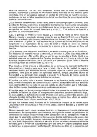 Queridos hermanos: una vez más deseamos declarar que, al tratar los problemas 
sociales, económicos y políticos, no lo hacemos como maestros en esta materia, como 
científicos, sino en perspectiva pastoral en calidad de intérpretes de nuestros pueblos, 
confidentes de sus anhelos, especialmente de los más humildes, la gran mayoría de la 
sociedad latinoamericana. 
¿Qué tenemos para ofreceros? Como Pedro, ante la súplica dirigida por el paralítico, a las 
puertas del Templo, os decimos, al considerar la magnitud de los desafíos estructurales 
de nuestra realidad: No tenemos oro ni plata para daros, pero os damos lo que tenemos: 
en nombre de Jesús de Nazaret, levantaos y andad 2 . Y el enfermo se levantó y 
proclamó las maravillas del Señor. 
Aquí, la pobreza de Pedro se hace riqueza y la riqueza de Pedro se llama Jesús de 
Nazaret, muerto y resucitado, siempre presente, por su Espíritu Divino, en el Colegio 
Apostólico y en las incipientes comunidades que se han formado bajo su dirección. Jesús 
cura al enfermo. El poder de Dios requiere de los hombres el máximo esfuerzo para el 
surgimiento y la fructificación de su obra de amor, a través de todos los medios 
disponibles: fuerzas espirituales, conquistas de la ciencia y de las técnicas en favor del 
hombre. 
¿Qué tenemos para ofreceros? Juan Pablo II, en el discurso inaugural de su Pontificado, 
nos responde de manera incisiva y admirable, al presentar a Cristo como respuesta de 
salvación universal: «¡No temáis, abrid de par en par las puertas a Cristo! Abrid a su 
potestad salvadora las puertas de los Estados, los sistemas económicos y políticos, los 
extensos campos de la cultura, de la civilización y el desarrollo» (Juan Pablo II, Homilía 
en la inauguración de su Pontificado, 22.10.1978). 
Para nosotros, ahí se encierra la potencialidad de las simientes de liberación del hombre 
latinoamericano. Nuestra esperanza para construir, día a día, la realidad de nuestro 
verdadero destino. Así, el hombre de este continente, objeto de nuestras preocupaciones 
pastorales, tiene para la Iglesia un significado esencial, porque Jesucristo asumió la 
humanidad y su condición real, excepto el pecado. Y, al hacerlo, Él mismo asoció la 
vocación inmanente y trascendente de todos los hombres. 
El hombre que lucha, sufre y, a veces, desespera, no se desanima jamás y quiere, sobre 
todo, vivir el sentido pleno de su filiación divina. Por eso, es importante que sus derechos 
sean reconocidos; que su vida no sea una especie de abominación: que la naturaleza, 
obra de Dios, no sea devastada contra sus legítimas aspiraciones. 
El hombre exige, por los argumentos más evidentes, la supresión de las violencias físicas 
y morales, los abusos de poder, las manipulaciones del dinero, del abuso del sexo; exige, 
en una palabra, el cumplimiento de los preceptos del Señor, porque todo aquello que 
afecta la dignidad del hombre, hiere, de algún modo, al mismo Dios. «Todo es vuestro; 
vosotros sois de Cristo y Cristo es de Dios» (1Cor 3,21-23). 
Lo que nos interesa como Pastores es la proclamación integral de la verdad sobre 
Jesucristo, sobre la naturaleza y misión de la Iglesia, sobre la dignidad y el destino del 
hombre 3 . 
Nuestro Mensaje, por lo mismo, se siente iluminado por la esperanza. Las dificultades que 
encontramos, los desequilibrios que anotamos, no significan señales de pesimismo. El 
contexto socio-cultural en que vivimos es tan contradictorio en su concepción y modo de 
obrar, que no solamente contribuye a la escasez de bienes materiales en la casa de los 
más pobres, sino también, lo que es más grave, tiende a quitarles su mayor riqueza, que 
es Dios. Esta comprobación nos lleva a exhortar a todos los miembros conscientes de la 
sociedad, para la revisión de sus proyectos y, por otra parte, nos impone el sagrado deber 
de luchar por la conservación y profundización del sentido de Dios en la conciencia del 
 
