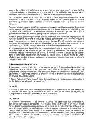 pueblo. Como Abraham, luchamos y lucharemos contra toda esperanza 4 , lo que significa 
que jamás dejaremos de esperar en la gracia y en el poder del Señor, que estableció con 
su Pueblo una Alianza inquebrantable, a pesar de nuestras prevaricaciones. 
Es conmovedor sentir en el alma del pueblo la riqueza espiritual desbordante de fe, 
esperanza y amor. En este sentido, América Latina es un ejemplo para los demás 
continentes y mañana podrá extender su sublime vocación misionera más allá de sus 
fronteras. 
Por esto mismo, sursum corda! Levantemos el corazón, queridos hermanos de América 
Latina, porque el Evangelio que predicamos es una Buena Nueva tan espléndida que 
convierte, que transforma los esquemas mentales y afectivos, ya que comunica la 
grandeza del destino del hombre, prefigurada en Jesucristo resucitado. 
Nuestras preocupaciones pastorales por los miembros más humildes, impregnadas de 
humano realismo, no intentan excluir de nuestro pensamiento y de nuestro corazón a 
otros representantes del cuadro social en que vivimos. Por el contrario, son serias y 
oportunas advertencias para que las distancias no se agranden, los pecados no se 
multipliquen y el Espíritu de Dios no se aparte de la familia latinoamericana. 
Y porque creemos que la revisión del comportamiento religioso y moral de los hombres 
debe reflejarse en el ámbito del proceso político y económico de nuestros países, 
invitamos a todos, sin distinción de clases, a aceptar y asumir la causa de los pobres, 
como si estuviesen aceptando y asumiendo su propia causa, la causa misma de Cristo. 
«Todo lo que hicisteis a uno de estos mis hermanos, por humildes que sean, a mí me lo 
hicisteis» (Mt 25,40). 
El Episcopado Latinoamericano 
4. Hermanos, no os impresionéis con las noticias de que el Episcopado está dividido. Hay 
diferencias de mentalidad y de opiniones, pero vivimos, en verdad, el principio de 
colegialidad, completándonos los unos a los otros, según las capacidades dadas por Dios. 
Solamente así podremos enfrentar el gran desafío de la Evangelización en el presente y 
en el futuro de América Latina. 
El Santo Padre Juan Pablo II anotó en su discurso inaugural tres prioridades pastorales: la 
familia, la juventud y la pastoral vocacional 5 . 
La familia 
5. Invitamos, pues, con especial cariño, a la familia de América Latina a tomar su lugar en 
el corazón de Cristo y a transformarse más y más en ambiente privilegiado de 
Evangelización, de respeto a la vida y al amor comunitario. 
La juventud 
6. Invitamos cordialmente a los jóvenes a vencer los obstáculos que amenazan su 
derecho de participación consciente y responsable en la construcción de un mundo mejor. 
No les deseamos la ausencia pecaminosa de la mesa de la vida, ni la triste entrega a los 
imperativos del placer, del indiferentismo o de la soledad voluntaria e improductiva. Ya 
pasó la hora de la protesta traducida en formas exóticas o a través de exaltaciones 
intempestivas. «Vuestra capacidad es inmensa». Ha llegado el momento de la reflexión y 
de la plena aceptación del desafío de vivir, en plenitud, los valores esenciales del 
verdadero humanismo integral. 
 