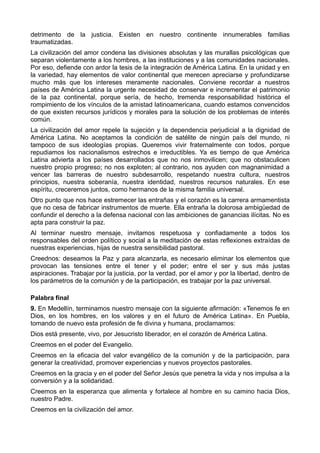 detrimento de la justicia. Existen en nuestro continente innumerables familias 
traumatizadas. 
La civilización del amor condena las divisiones absolutas y las murallas psicológicas que 
separan violentamente a los hombres, a las instituciones y a las comunidades nacionales. 
Por eso, defiende con ardor la tesis de la integración de América Latina. En la unidad y en 
la variedad, hay elementos de valor continental que merecen apreciarse y profundizarse 
mucho más que los intereses meramente nacionales. Conviene recordar a nuestros 
países de América Latina la urgente necesidad de conservar e incrementar el patrimonio 
de la paz continental, porque sería, de hecho, tremenda responsabilidad histórica el 
rompimiento de los vínculos de la amistad latinoamericana, cuando estamos convencidos 
de que existen recursos jurídicos y morales para la solución de los problemas de interés 
común. 
La civilización del amor repele la sujeción y la dependencia perjudicial a la dignidad de 
América Latina. No aceptamos la condición de satélite de ningún país del mundo, ni 
tampoco de sus ideologías propias. Queremos vivir fraternalmente con todos, porque 
repudiamos los nacionalismos estrechos e irreductibles. Ya es tiempo de que América 
Latina advierta a los países desarrollados que no nos inmovilicen; que no obstaculicen 
nuestro propio progreso; no nos exploten; al contrario, nos ayuden con magnanimidad a 
vencer las barreras de nuestro subdesarrollo, respetando nuestra cultura, nuestros 
principios, nuestra soberanía, nuestra identidad, nuestros recursos naturales. En ese 
espíritu, creceremos juntos, como hermanos de la misma familia universal. 
Otro punto que nos hace estremecer las entrañas y el corazón es la carrera armamentista 
que no cesa de fabricar instrumentos de muerte. Ella entraña la dolorosa ambigüedad de 
confundir el derecho a la defensa nacional con las ambiciones de ganancias ilícitas. No es 
apta para construir la paz. 
Al terminar nuestro mensaje, invitamos respetuosa y confiadamente a todos los 
responsables del orden político y social a la meditación de estas reflexiones extraídas de 
nuestras experiencias, hijas de nuestra sensibilidad pastoral. 
Creednos: deseamos la Paz y para alcanzarla, es necesario eliminar los elementos que 
provocan las tensiones entre el tener y el poder; entre el ser y sus más justas 
aspiraciones. Trabajar por la justicia, por la verdad, por el amor y por la libertad, dentro de 
los parámetros de la comunión y de la participación, es trabajar por la paz universal. 
Palabra final 
9. En Medellín, terminamos nuestro mensaje con la siguiente afirmación: «Tenemos fe en 
Dios, en los hombres, en los valores y en el futuro de América Latina». En Puebla, 
tomando de nuevo esta profesión de fe divina y humana, proclamamos: 
Dios está presente, vivo, por Jesucristo liberador, en el corazón de América Latina. 
Creemos en el poder del Evangelio. 
Creemos en la eficacia del valor evangélico de la comunión y de la participación, para 
generar la creatividad, promover experiencias y nuevos proyectos pastorales. 
Creemos en la gracia y en el poder del Señor Jesús que penetra la vida y nos impulsa a la 
conversión y a la solidaridad. 
Creemos en la esperanza que alimenta y fortalece al hombre en su camino hacia Dios, 
nuestro Padre. 
Creemos en la civilización del amor. 
 