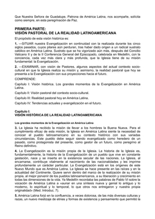 Que Nuestra Señora de Guadalupe, Patrona de América Latina, nos acompañe, solícita 
como siempre, en esta peregrinación de Paz. 
PRIMERA PARTE: 
VISIÓN PASTORAL DE LA REALIDAD LATINOAMERICANA 
El propósito de esta visión histórica es: 
1. —SITUAR nuestra Evangelización en continuidad con la realizada durante los cinco 
siglos pasados, cuyos pilares aún perduran, tras haber dado origen a un radical sustrato 
católico en América Latina. Sustrato que se ha vigorizado aún más, después del Concilio 
Vaticano II y de la II Conferencia General del Episcopado, celebrada en Medellín, con la 
conciencia, cada vez más clara y más profunda, que la Iglesia tiene de su misión 
fundamental: la Evangelización. 
2. —EXAMINAR, con visión de Pastores, algunos aspectos del actual contexto socio-cultural 
en que la Iglesia realiza su misión y, asimismo, la realidad pastoral que hoy se 
presenta a la Evangelización con sus proyecciones hacia el futuro. 
COMPRENDE: 
Capítulo I: Visión histórica. Los grandes momentos de la Evangelización en América 
Latina. 
Capítulo II: Visión pastoral del contexto socio-cultural. 
Capítulo III: Realidad pastoral hoy en América Latina. 
Capítulo IV: Tendencias actuales y evangelización en el futuro. 
Capítulo I: 
VISIÓN HISTÓRICA DE LA REALIDAD LATINOAMERICANA 
Los grandes momentos de la Evangelización en América Latina 
3. La Iglesia ha recibido la misión de llevar a los hombres la Buena Nueva. Para el 
cumplimiento eficaz de esta misión, la Iglesia en América Latina siente la necesidad de 
conocer el pueblo latinoamericano en su contexto histórico con sus variadas 
circunstancias. Este pueblo debe seguir siendo evangelizado como heredero de un 
pasado, como protagonista del presente, como gestor de un futuro, como peregrino al 
Reino definitivo. 
4. La Evangelización es la misión propia de la Iglesia. La historia de la Iglesia es, 
fundamentalmente, la historia de la Evangelización de un pueblo que vive en constante 
gestación, nace y se inserta en la existencia secular de las naciones. La Iglesia, al 
encarnarse, contribuye vitalmente al nacimiento de las nacionalidades y les imprime 
profundamente un carácter particular. La Evangelización está en los orígenes de este 
Nuevo Mundo que es América Latina. La Iglesia se hace presente en las raíces y en la 
actualidad del Continente. Quiere servir dentro del marco de la realización de su misión 
propia, al mejor porvenir de los pueblos latinoamericanos, a su liberación y crecimiento en 
todas las dimensiones de la vida. Ya Medellín recordaba las palabras de Pablo VI sobre la 
vocación de América Latina a «aunar en una síntesis nueva y genial lo antiguo y lo 
moderno, lo espiritual y lo temporal, lo que otros nos entregaron y nuestra propia 
originalidad» (Med. Introduc. 7). 
5. América Latina forjó en la confluencia, a veces dolorosa, de las más diversas culturas y 
razas, un nuevo mestizaje de etnias y formas de existencia y pensamiento que permitió la 
 