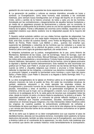 gestación de una nueva raza, superadas las duras separaciones anteriores. 
6. La generación de pueblos y culturas es siempre dramática; envuelta en luces y 
sombras. La Evangelización, como tarea humana, está sometida a las vicisitudes 
históricas, pero siempre busca transfigurarlas con el fuego del Espíritu en el camino de 
Cristo, centro y sentido de la historia universal, de todos y cada uno de los hombres. 
Acicateada por las contradicciones y desgarramientos de aquellos tiempos fundadores y 
en medio de un gigantesco proceso de dominaciones y culturas, aún no concluido, la 
Evangelización constituyente de la América Latina es uno de los capítulos relevantes de la 
historia de la Iglesia. Frente a dificultades tan enormes como inéditas, respondió con una 
capacidad creadora cuyo aliento sostiene viva la religiosidad popular de la mayoría del 
pueblo. 
7. Nuestro radical substrato católico con sus vitales formas vigentes de religiosidad, fue 
establecido y dinamizado por una vasta legión misionera de obispos, religiosos y laicos. 
Está, ante todo, la labor de nuestros Santos, como Toribio de Mogrovejo, Rosa de Lima, 
Martín de Porres, Pedro Claver, Luis Beltrán y otros... quienes nos enseñan que, 
superando las debilidades y cobardías de los hombres que los rodeaban y a veces los 
perseguían, el Evangelio, en su plenitud de gracia y amor, se vivió y se puede vivir en 
América Latina como signo de grandeza espiritual y de verdad divina. 
8. Intrépidos luchadores por la justicia, evangelizadores de la paz, como Antonio de 
Montesinos, Bartolomé de las Casas, Juan de Zumárraga, Vasco de Quiroga, Juan del 
Valle, Julián Garcés, José de Anchieta, Manuel Nóbrega y tantos otros que defendieron a 
los indios ante conquistadores y encomenderos 7 incluso hasta la muerte, como el Obispo 
Antonio Valdivieso, demuestran, con la evidencia de los hechos, cómo la Iglesia promueve 
la dignidad y libertad del hombre latinoamericano. Esta realidad ha sido reconocida con 
gratitud por el Papa Juan Pablo II, al pisar por primera vez las tierras del Nuevo Mundo, 
cuando se refirió a «Aquellos religiosos que vinieron a anunciar a Cristo Salvador, a 
defender la dignidad de los indígenas, a proclamar sus derechos inviolables, a favorecer 
su promoción integral, a enseñar la hermandad como hombres y como hijos del mismo 
Señor y Padre Dios» (Juan Pablo II, Discurso a su llegada a Santo Domingo: AAS 71 p. 
154, 25 enero 1979). 
9. La obra evangelizadora de la Iglesia en América Latina es el resultado del unánime 
esfuerzo misionero de todo el pueblo de Dios. Ahí están las incontables iniciativas de 
caridad, asistencia, educación y de modo ejemplar las originales síntesis de 
Evangelización y promoción humana de las misiones franciscanas, agustinas, dominicas, 
jesuitas, mercedarias y otras: el sacrificio y la generosidad evangélicas de muchos 
cristianos, entre los que la mujer, con su abnegación y oración, tuvo un papel esencial; la 
inventiva en la pedagogía de la fe, la vasta gama de recursos que conjugaban todas las 
artes, desde la música, el canto y la danza hasta la arquitectura, la pintura y el teatro. Tal 
capacidad pastoral está ligada a un momento de grande reflexión teológica y a una 
dinámica intelectual que impulsa universidades, escuelas, diccionarios, gramáticas, 
catecismos en diversas lenguas indígenas y los más interesantes relatos históricos sobre 
los orígenes de nuestros pueblos; la extraordinaria proliferación de cofradías y 
hermandades de laicos que llegan a ser alma y nervio de la vida religiosa de los creyentes 
y son remota pero fecunda fuente de los actuales movimientos comunitarios en la Iglesia 
Latinoamericana. 
10. Si es cierto que la Iglesia en su labor evangelizadora tuvo que soportar el peso de 
desfallecimientos, alianzas con los poderes terrenos, incompleta visión pastoral y la fuerza 
destructora del pecado, también se debe reconocer que la Evangelización, que constituye 
a América Latina en el «continente de la esperanza», ha sido mucho más poderosa que 
las sombras que dentro del contexto histórico vivido lamentablemente le acompañaron. 
 