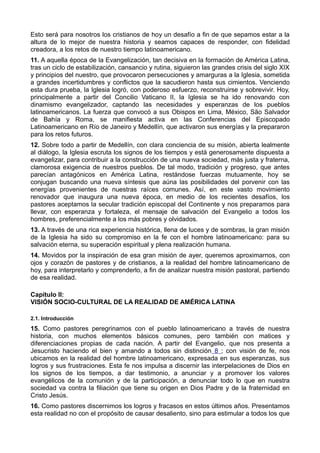 Esto será para nosotros los cristianos de hoy un desafío a fin de que sepamos estar a la 
altura de lo mejor de nuestra historia y seamos capaces de responder, con fidelidad 
creadora, a los retos de nuestro tiempo latinoamericano. 
11. A aquella época de la Evangelización, tan decisiva en la formación de América Latina, 
tras un ciclo de estabilización, cansancio y rutina, siguieron las grandes crisis del siglo XIX 
y principios del nuestro, que provocaron persecuciones y amarguras a la Iglesia, sometida 
a grandes incertidumbres y conflictos que la sacudieron hasta sus cimientos. Venciendo 
esta dura prueba, la Iglesia logró, con poderoso esfuerzo, reconstruirse y sobrevivir. Hoy, 
principalmente a partir del Concilio Vaticano II, la Iglesia se ha ido renovando con 
dinamismo evangelizador, captando las necesidades y esperanzas de los pueblos 
latinoamericanos. La fuerza que convocó a sus Obispos en Lima, México, São Salvador 
de Bahía y Roma, se manifiesta activa en las Conferencias del Episcopado 
Latinoamericano en Río de Janeiro y Medellín, que activaron sus energías y la prepararon 
para los retos futuros. 
12. Sobre todo a partir de Medellín, con clara conciencia de su misión, abierta lealmente 
al diálogo, la Iglesia escruta los signos de los tiempos y está generosamente dispuesta a 
evangelizar, para contribuir a la construcción de una nueva sociedad, más justa y fraterna, 
clamorosa exigencia de nuestros pueblos. De tal modo, tradición y progreso, que antes 
parecían antagónicos en América Latina, restándose fuerzas mutuamente, hoy se 
conjugan buscando una nueva síntesis que aúna las posibilidades del porvenir con las 
energías provenientes de nuestras raíces comunes. Así, en este vasto movimiento 
renovador que inaugura una nueva época, en medio de los recientes desafíos, los 
pastores aceptamos la secular tradición episcopal del Continente y nos preparamos para 
llevar, con esperanza y fortaleza, el mensaje de salvación del Evangelio a todos los 
hombres, preferencialmente a los más pobres y olvidados. 
13. A través de una rica experiencia histórica, llena de luces y de sombras, la gran misión 
de la Iglesia ha sido su compromiso en la fe con el hombre latinoamericano: para su 
salvación eterna, su superación espiritual y plena realización humana. 
14. Movidos por la inspiración de esa gran misión de ayer, queremos aproximarnos, con 
ojos y corazón de pastores y de cristianos, a la realidad del hombre latinoamericano de 
hoy, para interpretarlo y comprenderlo, a fin de analizar nuestra misión pastoral, partiendo 
de esa realidad. 
Capítulo II: 
VISIÓN SOCIO-CULTURAL DE LA REALIDAD DE AMÉRICA LATINA 
2.1. Introducción 
15. Como pastores peregrinamos con el pueblo latinoamericano a través de nuestra 
historia, con muchos elementos básicos comunes, pero también con matices y 
diferenciaciones propias de cada nación. A partir del Evangelio, que nos presenta a 
Jesucristo haciendo el bien y amando a todos sin distinción 8 ; con visión de fe, nos 
ubicamos en la realidad del hombre latinoamericano, expresada en sus esperanzas, sus 
logros y sus frustraciones. Esta fe nos impulsa a discernir las interpelaciones de Dios en 
los signos de los tiempos, a dar testimonio, a anunciar y a promover los valores 
evangélicos de la comunión y de la participación, a denunciar todo lo que en nuestra 
sociedad va contra la filiación que tiene su origen en Dios Padre y de la fraternidad en 
Cristo Jesús. 
16. Como pastores discernimos los logros y fracasos en estos últimos años. Presentamos 
esta realidad no con el propósito de causar desaliento, sino para estimular a todos los que 
 