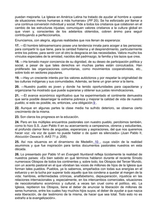 puedan mejorarla. La Iglesia en América Latina ha tratado de ayudar al hombre a «pasar 
de situaciones menos humanas a más humanas» (PP 20). Se ha esforzado por llamar a 
una continua conversión individual y social. Pide a todos los cristianos que colaboren en el 
cambio de las estructuras injustas; comuniquen valores cristianos a la cultura global en 
que viven y, conscientes de los adelantos obtenidos, cobren ánimo para seguir 
contribuyendo a perfeccionarlos. 
Enunciamos, con alegría, algunas realidades que nos llenan de esperanza: 
17. —El hombre latinoamericano posee una tendencia innata para acoger a las personas; 
para compartir lo que tiene, para la caridad fraterna y el desprendimiento, particularmente 
entre los pobres; para sentir con el otro la desgracia en las necesidades. Valora mucho los 
vínculos especiales de la amistad, nacidos del padrinazgo, la familia y los lazos que crea. 
18. —Ha tomado mayor conciencia de su dignidad, de su deseo de participación política y 
social, a pesar de que tales derechos en muchas partes están conculcados. Han 
proliferado las organizaciones comunitarias, como movimientos cooperativistas, etc., 
sobre todo en sectores populares. 
19. —Hay un creciente interés por los valores autóctonos y por respetar la originalidad de 
las culturas indígenas y sus comunidades. Además, se tiene un gran amor a la tierra. 
20. —Nuestro pueblo es joven y donde ha tenido oportunidades para capacitarse y 
organizarse ha mostrado que puede superarse y obtener sus justas reivindicaciones. 
21. —El avance económico significativo que ha experimentado el continente demuestra 
que sería posible desarraigar la extrema pobreza y mejorar la calidad de vida de nuestro 
pueblo; si esto es posible, es, entonces, una obligación 9 . 
22. Aunque en algunas partes la clase media ha sufrido deterioro, se observa cierto 
crecimiento de la misma. 
23. Son claros los progresos en la educación. 
24. Pero en los múltiples encuentros pastorales con nuestro pueblo, percibimos también, 
como lo hizo S.S. Juan Pablo II en su acercamiento a campesinos, obreros y estudiantes, 
el profundo clamor lleno de angustias, esperanzas y aspiraciones, del que nos queremos 
hacer voz: «la voz de quien no puede hablar o de quien es silenciado» (Juan Pablo II, 
Alocución Oaxaca 5: AAS 71 p. 208). 
25. Así nos situamos en el dinamismo de Medellín 10 , cuya visión de la realidad 
asumimos y que fue inspiración para tantos documentos pastorales nuestros en esta 
década. 
26. Lo presentado por Pablo VI en Evangelii Nuntiandi refleja lúcidamente la realidad de 
nuestros países: «Es bien sabido en qué términos hablaron durante el reciente Sínodo 
numerosos Obispos de todos los continentes y, sobre todo, los Obispos del Tercer Mundo, 
con un acento pastoral en el que vibraban las voces de millones de hijos de la Iglesia que 
forman tales pueblos. Pueblos, ya lo sabemos, empeñados con todas sus energías en el 
esfuerzo y en la lucha por superar todo aquello que los condena a quedar al margen de la 
vida: hambres, enfermedades crónicas, analfabetismo, depauperación, injusticia en las 
relaciones internacionales y, especialmente, en los intercambios comerciales, situaciones 
de neocolonialismo económico y cultural, a veces tan cruel como el político, etc. La 
Iglesia, repitieron los Obispos, tiene el deber de anunciar la liberación de millones de 
seres humanos, entre los cuales hay muchos hijos suyos; el deber de ayudar a que nazca 
esta liberación, de dar testimonio de la misma, de hacer que sea total. Todo esto no es 
extraño a la evangelización». 
 