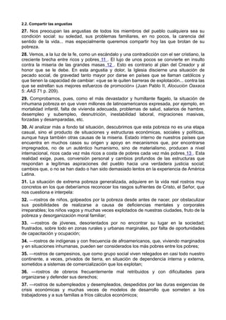 2.2. Compartir las angustias 
27. Nos preocupan las angustias de todos los miembros del pueblo cualquiera sea su 
condición social: su soledad, sus problemas familiares, en no pocos, la carencia del 
sentido de la vida... mas especialmente queremos compartir hoy las que brotan de su 
pobreza. 
28. Vemos, a la luz de la fe, como un escándalo y una contradicción con el ser cristiano, la 
creciente brecha entre ricos y pobres 11 . El lujo de unos pocos se convierte en insulto 
contra la miseria de las grandes masas 12 . Esto es contrario al plan del Creador y al 
honor que se le debe. En esta angustia y dolor, la Iglesia discierne una situación de 
pecado social, de gravedad tanto mayor por darse en países que se llaman católicos y 
que tienen la capacidad de cambiar: «que se le quiten barreras de explotación... contra las 
que se estrellan sus mejores esfuerzos de promoción» (Juan Pablo II, Alocución Oaxaca 
5: AAS 71 p. 209). 
29. Comprobamos, pues, como el más devastador y humillante flagelo, la situación de 
inhumana pobreza en que viven millones de latinoamericanos expresada, por ejemplo, en 
mortalidad infantil, falta de vivienda adecuada, problemas de salud, salarios de hambre, 
desempleo y subempleo, desnutrición, inestabilidad laboral, migraciones masivas, 
forzadas y desamparadas, etc. 
30. Al analizar más a fondo tal situación, descubrimos que esta pobreza no es una etapa 
casual, sino el producto de situaciones y estructuras económicas, sociales y políticas, 
aunque haya también otras causas de la miseria. Estado interno de nuestros países que 
encuentra en muchos casos su origen y apoyo en mecanismos que, por encontrarse 
impregnados, no de un auténtico humanismo, sino de materialismo, producen a nivel 
internacional, ricos cada vez más ricos a costa de pobres cada vez más pobres 13 . Esta 
realidad exige, pues, conversión personal y cambios profundos de las estructuras que 
respondan a legítimas aspiraciones del pueblo hacia una verdadera justicia social; 
cambios que, o no se han dado o han sido demasiado lentos en la experiencia de América 
Latina. 
31. La situación de extrema pobreza generalizada, adquiere en la vida real rostros muy 
concretos en los que deberíamos reconocer los rasgos sufrientes de Cristo, el Señor, que 
nos cuestiona e interpela: 
32. —rostros de niños, golpeados por la pobreza desde antes de nacer, por obstaculizar 
sus posibilidades de realizarse a causa de deficiencias mentales y corporales 
irreparables; los niños vagos y muchas veces explotados de nuestras ciudades, fruto de la 
pobreza y desorganización moral familiar; 
33. —rostros de jóvenes, desorientados por no encontrar su lugar en la sociedad; 
frustrados, sobre todo en zonas rurales y urbanas marginales, por falta de oportunidades 
de capacitación y ocupación; 
34. —rostros de indígenas y con frecuencia de afroamericanos, que, viviendo marginados 
y en situaciones inhumanas, pueden ser considerados los más pobres entre los pobres; 
35. —rostros de campesinos, que como grupo social viven relegados en casi todo nuestro 
continente, a veces, privados de tierra, en situación de dependencia interna y externa, 
sometidos a sistemas de comercialización que los explotan; 
36. —rostros de obreros frecuentemente mal retribuidos y con dificultades para 
organizarse y defender sus derechos; 
37. —rostros de subempleados y desempleados, despedidos por las duras exigencias de 
crisis económicas y muchas veces de modelos de desarrollo que someten a los 
trabajadores y a sus familias a fríos cálculos económicos; 
 