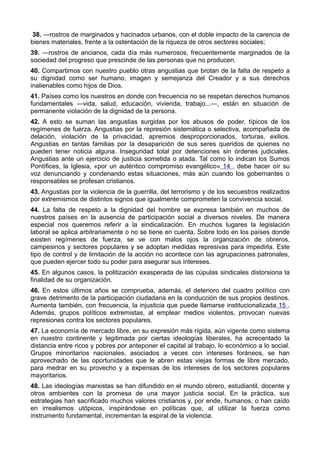 38. —rostros de marginados y hacinados urbanos, con el doble impacto de la carencia de 
bienes materiales, frente a la ostentación de la riqueza de otros sectores sociales; 
39. —rostros de ancianos, cada día más numerosos, frecuentemente marginados de la 
sociedad del progreso que prescinde de las personas que no producen. 
40. Compartimos con nuestro pueblo otras angustias que brotan de la falta de respeto a 
su dignidad como ser humano, imagen y semejanza del Creador y a sus derechos 
inalienables como hijos de Dios. 
41. Países como los nuestros en donde con frecuencia no se respetan derechos humanos 
fundamentales —vida, salud, educación, vivienda, trabajo...—, están en situación de 
permanente violación de la dignidad de la persona. 
42. A esto se suman las angustias surgidas por los abusos de poder, típicos de los 
regímenes de fuerza. Angustias por la represión sistemática o selectiva, acompañada de 
delación, violación de la privacidad, apremios desproporcionados, torturas, exilios. 
Angustias en tantas familias por la desaparición de sus seres queridos de quienes no 
pueden tener noticia alguna. Inseguridad total por detenciones sin órdenes judiciales. 
Angustias ante un ejercicio de justicia sometida o atada. Tal como lo indican los Sumos 
Pontífices, la Iglesia, «por un auténtico compromiso evangélico» 14 , debe hacer oír su 
voz denunciando y condenando estas situaciones, más aún cuando los gobernantes o 
responsables se profesan cristianos. 
43. Angustias por la violencia de la guerrilla, del terrorismo y de los secuestros realizados 
por extremismos de distintos signos que igualmente comprometen la convivencia social. 
44. La falta de respeto a la dignidad del hombre se expresa también en muchos de 
nuestros países en la ausencia de participación social a diversos niveles. De manera 
especial nos queremos referir a la sindicalización. En muchos lugares la legislación 
laboral se aplica arbitrariamente o no se tiene en cuenta. Sobre todo en los países donde 
existen regímenes de fuerza, se ve con malos ojos la organización de obreros, 
campesinos y sectores populares y se adoptan medidas represivas para impedirla. Este 
tipo de control y de limitación de la acción no acontece con las agrupaciones patronales, 
que pueden ejercer todo su poder para asegurar sus intereses. 
45. En algunos casos, la politización exasperada de las cúpulas sindicales distorsiona la 
finalidad de su organización. 
46. En estos últimos años se comprueba, además, el deterioro del cuadro político con 
grave detrimento de la participación ciudadana en la conducción de sus propios destinos. 
Aumenta también, con frecuencia, la injusticia que puede llamarse institucionalizada 15 . 
Además, grupos políticos extremistas, al emplear medios violentos, provocan nuevas 
represiones contra los sectores populares. 
47. La economía de mercado libre, en su expresión más rígida, aún vigente como sistema 
en nuestro continente y legitimada por ciertas ideologías liberales, ha acrecentado la 
distancia entre ricos y pobres por anteponer el capital al trabajo, lo económico a lo social. 
Grupos minoritarios nacionales, asociados a veces con intereses foráneos, se han 
aprovechado de las oportunidades que le abren estas viejas formas de libre mercado, 
para medrar en su provecho y a expensas de los intereses de los sectores populares 
mayoritarios. 
48. Las ideologías marxistas se han difundido en el mundo obrero, estudiantil, docente y 
otros ambientes con la promesa de una mayor justicia social. En la práctica, sus 
estrategias han sacrificado muchos valores cristianos y, por ende, humanos, o han caído 
en irrealismos utópicos, inspirándose en políticas que, al utilizar la fuerza como 
instrumento fundamental, incrementan la espiral de la violencia. 
 