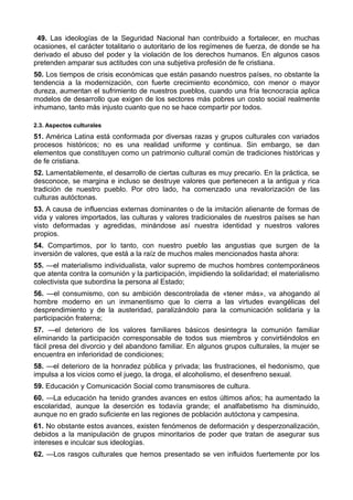 49. Las ideologías de la Seguridad Nacional han contribuido a fortalecer, en muchas 
ocasiones, el carácter totalitario o autoritario de los regímenes de fuerza, de donde se ha 
derivado el abuso del poder y la violación de los derechos humanos. En algunos casos 
pretenden amparar sus actitudes con una subjetiva profesión de fe cristiana. 
50. Los tiempos de crisis económicas que están pasando nuestros países, no obstante la 
tendencia a la modernización, con fuerte crecimiento económico, con menor o mayor 
dureza, aumentan el sufrimiento de nuestros pueblos, cuando una fría tecnocracia aplica 
modelos de desarrollo que exigen de los sectores más pobres un costo social realmente 
inhumano, tanto más injusto cuanto que no se hace compartir por todos. 
2.3. Aspectos culturales 
51. América Latina está conformada por diversas razas y grupos culturales con variados 
procesos históricos; no es una realidad uniforme y continua. Sin embargo, se dan 
elementos que constituyen como un patrimonio cultural común de tradiciones históricas y 
de fe cristiana. 
52. Lamentablemente, el desarrollo de ciertas culturas es muy precario. En la práctica, se 
desconoce, se margina e incluso se destruye valores que pertenecen a la antigua y rica 
tradición de nuestro pueblo. Por otro lado, ha comenzado una revalorización de las 
culturas autóctonas. 
53. A causa de influencias externas dominantes o de la imitación alienante de formas de 
vida y valores importados, las culturas y valores tradicionales de nuestros países se han 
visto deformadas y agredidas, minándose así nuestra identidad y nuestros valores 
propios. 
54. Compartimos, por lo tanto, con nuestro pueblo las angustias que surgen de la 
inversión de valores, que está a la raíz de muchos males mencionados hasta ahora: 
55. —el materialismo individualista, valor supremo de muchos hombres contemporáneos 
que atenta contra la comunión y la participación, impidiendo la solidaridad; el materialismo 
colectivista que subordina la persona al Estado; 
56. —el consumismo, con su ambición descontrolada de «tener más», va ahogando al 
hombre moderno en un inmanentismo que lo cierra a las virtudes evangélicas del 
desprendimiento y de la austeridad, paralizándolo para la comunicación solidaria y la 
participación fraterna; 
57. —el deterioro de los valores familiares básicos desintegra la comunión familiar 
eliminando la participación corresponsable de todos sus miembros y convirtiéndolos en 
fácil presa del divorcio y del abandono familiar. En algunos grupos culturales, la mujer se 
encuentra en inferioridad de condiciones; 
58. —el deterioro de la honradez pública y privada; las frustraciones, el hedonismo, que 
impulsa a los vicios como el juego, la droga, el alcoholismo, el desenfreno sexual. 
59. Educación y Comunicación Social como transmisores de cultura. 
60. —La educación ha tenido grandes avances en estos últimos años; ha aumentado la 
escolaridad, aunque la deserción es todavía grande; el analfabetismo ha disminuido, 
aunque no en grado suficiente en las regiones de población autóctona y campesina. 
61. No obstante estos avances, existen fenómenos de deformación y desperzonalización, 
debidos a la manipulación de grupos minoritarios de poder que tratan de asegurar sus 
intereses e inculcar sus ideologías. 
62. —Los rasgos culturales que hemos presentado se ven influidos fuertemente por los 
 