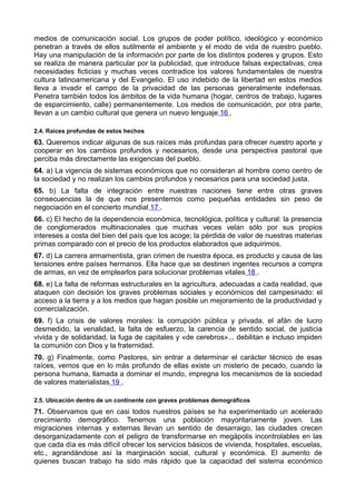 medios de comunicación social. Los grupos de poder político, ideológico y económico 
penetran a través de ellos sutilmente el ambiente y el modo de vida de nuestro pueblo. 
Hay una manipulación de la información por parte de los distintos poderes y grupos. Esto 
se realiza de manera particular por la publicidad, que introduce falsas expectativas, crea 
necesidades ficticias y muchas veces contradice los valores fundamentales de nuestra 
cultura latinoamericana y del Evangelio. El uso indebido de la libertad en estos medios 
lleva a invadir el campo de la privacidad de las personas generalmente indefensas. 
Penetra también todos los ámbitos de la vida humana (hogar, centros de trabajo, lugares 
de esparcimiento, calle) permanentemente. Los medios de comunicación, por otra parte, 
llevan a un cambio cultural que genera un nuevo lenguaje 16 . 
2.4. Raíces profundas de estos hechos 
63. Queremos indicar algunas de sus raíces más profundas para ofrecer nuestro aporte y 
cooperar en los cambios profundos y necesarios, desde una perspectiva pastoral que 
perciba más directamente las exigencias del pueblo. 
64. a) La vigencia de sistemas económicos que no consideran al hombre como centro de 
la sociedad y no realizan los cambios profundos y necesarios para una sociedad justa. 
65. b) La falta de integración entre nuestras naciones tiene entre otras graves 
consecuencias la de que nos presentemos como pequeñas entidades sin peso de 
negociación en el concierto mundial 17 . 
66. c) El hecho de la dependencia económica, tecnológica, política y cultural: la presencia 
de conglomerados multinacionales que muchas veces velan sólo por sus propios 
intereses a costa del bien del país que los acoge; la pérdida de valor de nuestras materias 
primas comparado con el precio de los productos elaborados que adquirimos. 
67. d) La carrera armamentista, gran crimen de nuestra época, es producto y causa de las 
tensiones entre países hermanos. Ella hace que se destinen ingentes recursos a compra 
de armas, en vez de emplearlos para solucionar problemas vitales 18 . 
68. e) La falta de reformas estructurales en la agricultura, adecuadas a cada realidad, que 
ataquen con decisión los graves problemas sociales y económicos del campesinado: el 
acceso a la tierra y a los medios que hagan posible un mejoramiento de la productividad y 
comercialización. 
69. f) La crisis de valores morales: la corrupción pública y privada, el afán de lucro 
desmedido, la venalidad, la falta de esfuerzo, la carencia de sentido social, de justicia 
vivida y de solidaridad, la fuga de capitales y «de cerebros»... debilitan e incluso impiden 
la comunión con Dios y la fraternidad. 
70. g) Finalmente, como Pastores, sin entrar a determinar el carácter técnico de esas 
raíces, vemos que en lo más profundo de ellas existe un misterio de pecado, cuando la 
persona humana, llamada a dominar el mundo, impregna los mecanismos de la sociedad 
de valores materialistas 19 . 
2.5. Ubicación dentro de un continente con graves problemas demográficos 
71. Observamos que en casi todos nuestros países se ha experimentado un acelerado 
crecimiento demográfico. Tenemos una población mayoritariamente joven. Las 
migraciones internas y externas llevan un sentido de desarraigo, las ciudades crecen 
desorganizadamente con el peligro de transformarse en megápolis incontrolables en las 
que cada día es más difícil ofrecer los servicios básicos de vivienda, hospitales, escuelas, 
etc., agrandándose así la marginación social, cultural y económica. El aumento de 
quienes buscan trabajo ha sido más rápido que la capacidad del sistema económico 
 