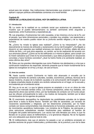 actual para dar empleo. Hay instituciones internacionales que propician y gobiernos que 
aplican o apoyan políticas antinatalistas contrarias a la moral familiar. 
Capítulo III: 
VISIÓN DE LA REALIDAD ECLESIAL HOY EN AMÉRICA LATINA 
3.1. Introducción 
72. La visión de la realidad en su contexto social que acabamos de presentar, nos 
muestra que el pueblo latinoamericano va también caminando entre angustias y 
esperanzas, entre frustraciones y expectativas 20 . 
73. Las angustias y frustraciones han sido causadas, si las miramos a la luz de la Fe, por 
el pecado, que tiene dimensiones personales y sociales muy amplias. Las esperanzas y 
expectativas de nuestro pueblo nacen de su profundo sentido religioso y de su riqueza 
humana. 
74. ¿Cómo ha mirado la Iglesia esta realidad? ¿Cómo la ha interpretado? ¿Ha ido 
descubriendo la manera de enfocarla y esclarecerla a la luz del Evangelio? ¿Ha llegado a 
discernir en qué aspectos esa realidad amenaza con destruir al hombre, objeto del amor 
infinito de Dios, y en qué otros aspectos, en cambio, se ha ido realizando de acuerdo con 
sus amorosos planes? ¿Cómo se ha ido edificando a sí misma la Iglesia, para cumplir con 
la misión salvadora que Cristo le ha encomendado y que debe proyectarse en situaciones 
concretas y hacia hombres concretos? ¿Qué ha hecho frente a la cambiante realidad, en 
estos últimos diez años? 
75. Éstos son los grandes interrogantes que como Pastores nos planteamos y a los que a 
continuación trataremos de responder, teniendo presente que la misión fundamental de la 
Iglesia es evangelizar en el hoy y el aquí, de cara al futuro. 
3.2. Ante los cambios 
76. Hasta cuando nuestro Continente no había sido alcanzado ni envuelto por la 
vertiginosa corriente de cambios culturales, sociales, económicos, políticos, técnicos de la 
época moderna, el peso de la tradición ayudaba a la comunicación del Evangelio: lo que 
la Iglesia enseñaba desde el púlpito era recibido celosamente en el hogar, en la escuela y 
era sostenido por el ambiente social. 
77. Hoy ya no es así. Lo que la Iglesia propone es aceptado o no en un clima de más 
libertad y con marcado sentido crítico. Los mismos campesinos, antes muy aislados, van 
adquiriendo ahora ese sentido crítico, por las facilidades de contacto con el mundo actual, 
que les ofrecen principalmente la radio y los medios de transporte; también por la labor 
concientizadora de los agentes de pastoral. 
78. El crecimiento demográfico ha desbordado las posibilidades actuales de la Iglesia 
para llevar a todos la Buena Nueva. También por falta de sacerdotes, por escasez de 
vocaciones sacerdotales y religiosas, por las deserciones producidas, por no haber 
contado con laicos comprometidos más directamente en funciones eclesiales, por la crisis 
de movimientos apostólicos tradicionales. Los ministros de la Palabra, las parroquias y 
otras estructuras eclesiásticas resultan insuficientes para satisfacer el hambre de 
Evangelio del pueblo latinoamericano. Los vacíos han sido llenados por otros, lo que ha 
llevado en no pocos casos al indiferentismo y a la ignorancia religiosa. No se ha logrado 
aún una catequesis que alcance toda la vida. 
79. El indiferentismo más que el ateísmo ha pasado a ser un problema enraizado en 
grandes sectores de grupos intelectuales y profesionales, de la juventud y aun de la clase 
 